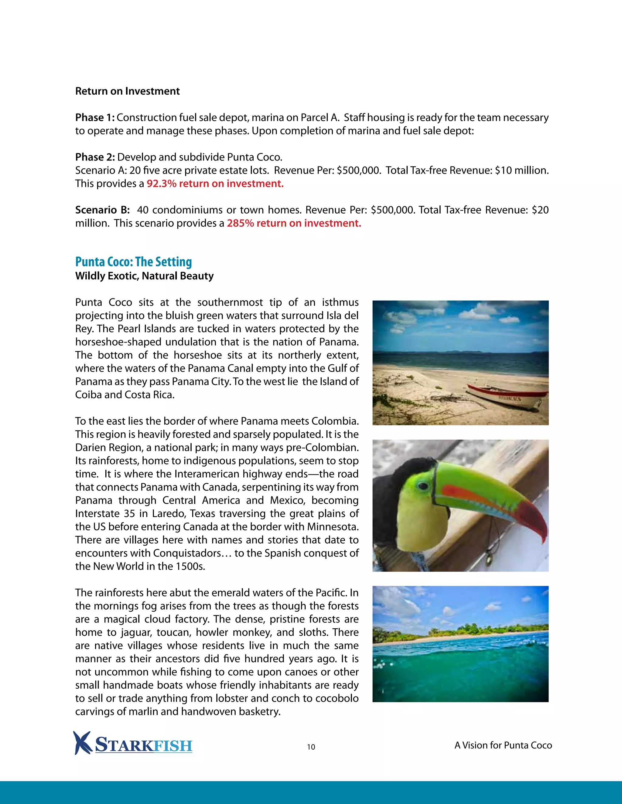A Vision for Punta Coco10
Return on Investment
Phase 1: Construction fuel sale depot, marina on Parcel A. Staff housing is ready for the team necessary
to operate and manage these phases. Upon completion of marina and fuel sale depot:
Phase 2: Develop and subdivide Punta Coco.
Scenario A: 20 five acre private estate lots. Revenue Per: $500,000. Total Tax-free Revenue: $10 million.
This provides a 92.3% return on investment.
Scenario B: 40 condominiums or town homes. Revenue Per: $500,000. Total Tax-free Revenue: $20
million. This scenario provides a 285% return on investment.
Punta Coco:The Setting
Wildly Exotic, Natural Beauty
Punta Coco sits at the southernmost tip of an isthmus
projecting into the bluish green waters that surround Isla del
Rey. The Pearl Islands are tucked in waters protected by the
horseshoe-shaped undulation that is the nation of Panama.
The bottom of the horseshoe sits at its northerly extent,
where the waters of the Panama Canal empty into the Gulf of
Panama as they pass Panama City.To the west lie the Island of
Coiba and Costa Rica.
To the east lies the border of where Panama meets Colombia.
This region is heavily forested and sparsely populated. It is the
Darien Region, a national park; in many ways pre-Colombian.
Its rainforests, home to indigenous populations, seem to stop
time. It is where the Interamerican highway ends—the road
that connects Panama with Canada, serpentining its way from
Panama through Central America and Mexico, becoming
Interstate 35 in Laredo, Texas traversing the great plains of
the US before entering Canada at the border with Minnesota.
There are villages here with names and stories that date to
encounters with Conquistadors… to the Spanish conquest of
the New World in the 1500s.
The rainforests here abut the emerald waters of the Pacific. In
the mornings fog arises from the trees as though the forests
are a magical cloud factory. The dense, pristine forests are
home to jaguar, toucan, howler monkey, and sloths. There
are native villages whose residents live in much the same
manner as their ancestors did five hundred years ago. It is
not uncommon while fishing to come upon canoes or other
small handmade boats whose friendly inhabitants are ready
to sell or trade anything from lobster and conch to cocobolo
carvings of marlin and handwoven basketry.
 