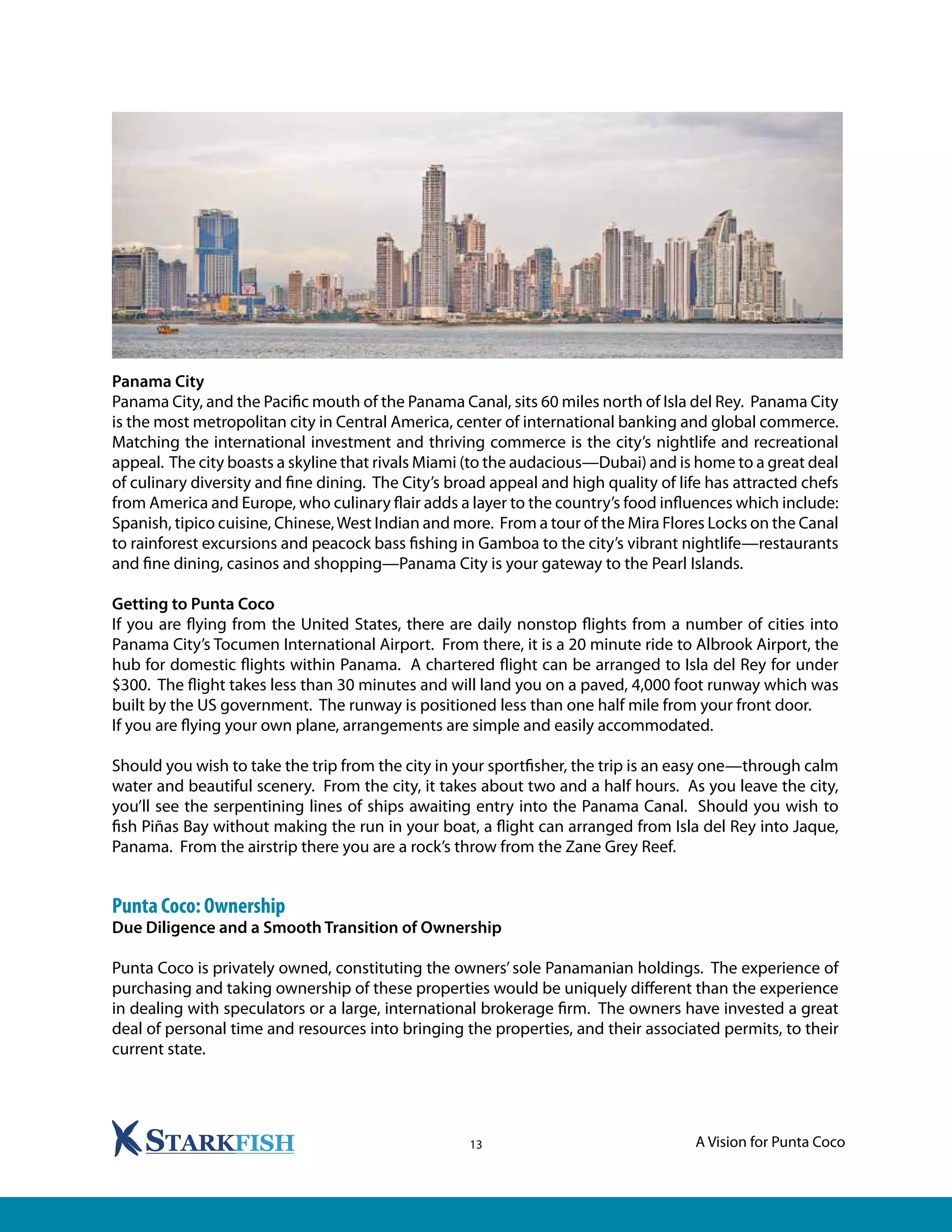 A Vision for Punta Coco13
Panama City
Panama City, and the Pacific mouth of the Panama Canal, sits 60 miles north of Isla del Rey. Panama City
is the most metropolitan city in Central America, center of international banking and global commerce.
Matching the international investment and thriving commerce is the city’s nightlife and recreational
appeal. The city boasts a skyline that rivals Miami (to the audacious—Dubai) and is home to a great deal
of culinary diversity and fine dining. The City’s broad appeal and high quality of life has attracted chefs
from America and Europe, who culinary flair adds a layer to the country’s food influences which include:
Spanish, tipico cuisine, Chinese,West Indian and more. From a tour of the Mira Flores Locks on the Canal
to rainforest excursions and peacock bass fishing in Gamboa to the city’s vibrant nightlife—restaurants
and fine dining, casinos and shopping—Panama City is your gateway to the Pearl Islands.
Getting to Punta Coco
If you are flying from the United States, there are daily nonstop flights from a number of cities into
Panama City’s Tocumen International Airport. From there, it is a 20 minute ride to Albrook Airport, the
hub for domestic flights within Panama. A chartered flight can be arranged to Isla del Rey for under
$300. The flight takes less than 30 minutes and will land you on a paved, 4,000 foot runway which was
built by the US government. The runway is positioned less than one half mile from your front door.
If you are flying your own plane, arrangements are simple and easily accommodated.
Should you wish to take the trip from the city in your sportfisher, the trip is an easy one—through calm
water and beautiful scenery. From the city, it takes about two and a half hours. As you leave the city,
you’ll see the serpentining lines of ships awaiting entry into the Panama Canal. Should you wish to
fish Piñas Bay without making the run in your boat, a flight can arranged from Isla del Rey into Jaque,
Panama. From the airstrip there you are a rock’s throw from the Zane Grey Reef.
Punta Coco: Ownership
Due Diligence and a Smooth Transition of Ownership
Punta Coco is privately owned, constituting the owners’ sole Panamanian holdings. The experience of
purchasing and taking ownership of these properties would be uniquely different than the experience
in dealing with speculators or a large, international brokerage firm. The owners have invested a great
deal of personal time and resources into bringing the properties, and their associated permits, to their
current state.
 