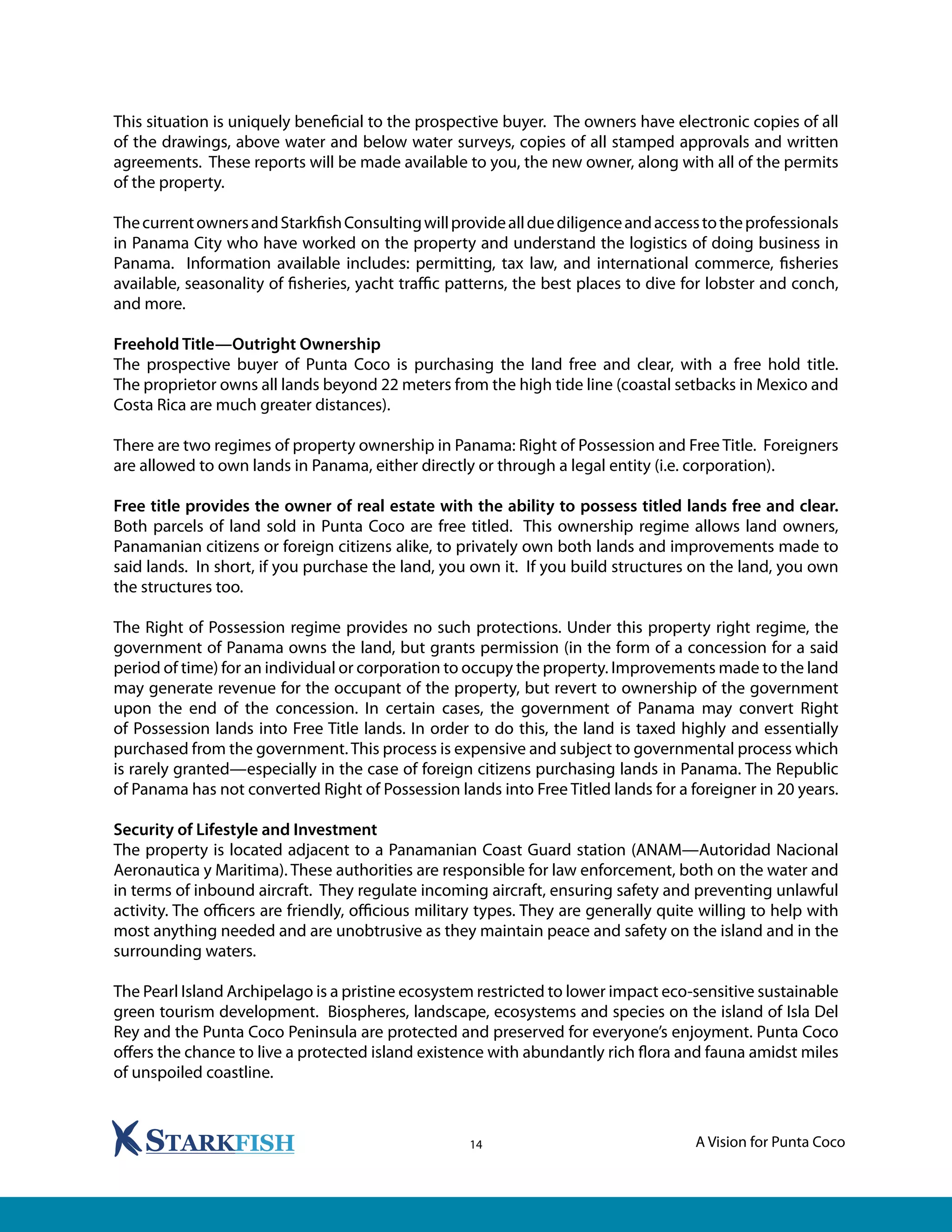 A Vision for Punta Coco14
This situation is uniquely beneficial to the prospective buyer. The owners have electronic copies of all
of the drawings, above water and below water surveys, copies of all stamped approvals and written
agreements. These reports will be made available to you, the new owner, along with all of the permits
of the property.
ThecurrentownersandStarkfishConsultingwillprovideallduediligenceandaccesstotheprofessionals
in Panama City who have worked on the property and understand the logistics of doing business in
Panama. Information available includes: permitting, tax law, and international commerce, fisheries
available, seasonality of fisheries, yacht traffic patterns, the best places to dive for lobster and conch,
and more.
Freehold Title—Outright Ownership
The prospective buyer of Punta Coco is purchasing the land free and clear, with a free hold title.
The proprietor owns all lands beyond 22 meters from the high tide line (coastal setbacks in Mexico and
Costa Rica are much greater distances).
There are two regimes of property ownership in Panama: Right of Possession and Free Title. Foreigners
are allowed to own lands in Panama, either directly or through a legal entity (i.e. corporation).
Free title provides the owner of real estate with the ability to possess titled lands free and clear.
Both parcels of land sold in Punta Coco are free titled. This ownership regime allows land owners,
Panamanian citizens or foreign citizens alike, to privately own both lands and improvements made to
said lands. In short, if you purchase the land, you own it. If you build structures on the land, you own
the structures too.
The Right of Possession regime provides no such protections. Under this property right regime, the
government of Panama owns the land, but grants permission (in the form of a concession for a said
period of time) for an individual or corporation to occupy the property. Improvements made to the land
may generate revenue for the occupant of the property, but revert to ownership of the government
upon the end of the concession. In certain cases, the government of Panama may convert Right
of Possession lands into Free Title lands. In order to do this, the land is taxed highly and essentially
purchased from the government.This process is expensive and subject to governmental process which
is rarely granted—especially in the case of foreign citizens purchasing lands in Panama. The Republic
of Panama has not converted Right of Possession lands into Free Titled lands for a foreigner in 20 years.
Security of Lifestyle and Investment
The property is located adjacent to a Panamanian Coast Guard station (ANAM—Autoridad Nacional
Aeronautica y Maritima). These authorities are responsible for law enforcement, both on the water and
in terms of inbound aircraft. They regulate incoming aircraft, ensuring safety and preventing unlawful
activity. The officers are friendly, officious military types. They are generally quite willing to help with
most anything needed and are unobtrusive as they maintain peace and safety on the island and in the
surrounding waters.
The Pearl Island Archipelago is a pristine ecosystem restricted to lower impact eco-sensitive sustainable
green tourism development. Biospheres, landscape, ecosystems and species on the island of Isla Del
Rey and the Punta Coco Peninsula are protected and preserved for everyone’s enjoyment. Punta Coco
offers the chance to live a protected island existence with abundantly rich flora and fauna amidst miles
of unspoiled coastline.
 