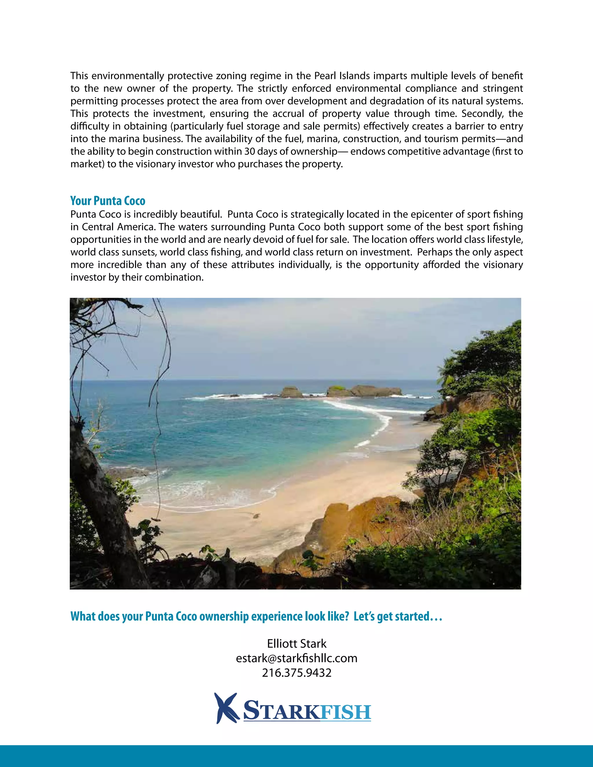 This environmentally protective zoning regime in the Pearl Islands imparts multiple levels of benefit
to the new owner of the property. The strictly enforced environmental compliance and stringent
permitting processes protect the area from over development and degradation of its natural systems.
This protects the investment, ensuring the accrual of property value through time. Secondly, the
difficulty in obtaining (particularly fuel storage and sale permits) effectively creates a barrier to entry
into the marina business. The availability of the fuel, marina, construction, and tourism permits—and
the ability to begin construction within 30 days of ownership— endows competitive advantage (first to
market) to the visionary investor who purchases the property.
Your Punta Coco
Punta Coco is incredibly beautiful. Punta Coco is strategically located in the epicenter of sport fishing
in Central America. The waters surrounding Punta Coco both support some of the best sport fishing
opportunities in the world and are nearly devoid of fuel for sale. The location offers world class lifestyle,
world class sunsets, world class fishing, and world class return on investment. Perhaps the only aspect
more incredible than any of these attributes individually, is the opportunity afforded the visionary
investor by their combination.
What does your Punta Coco ownership experience look like? Let’s get started…
Elliott Stark
estark@starkfishllc.com
216.375.9432
 