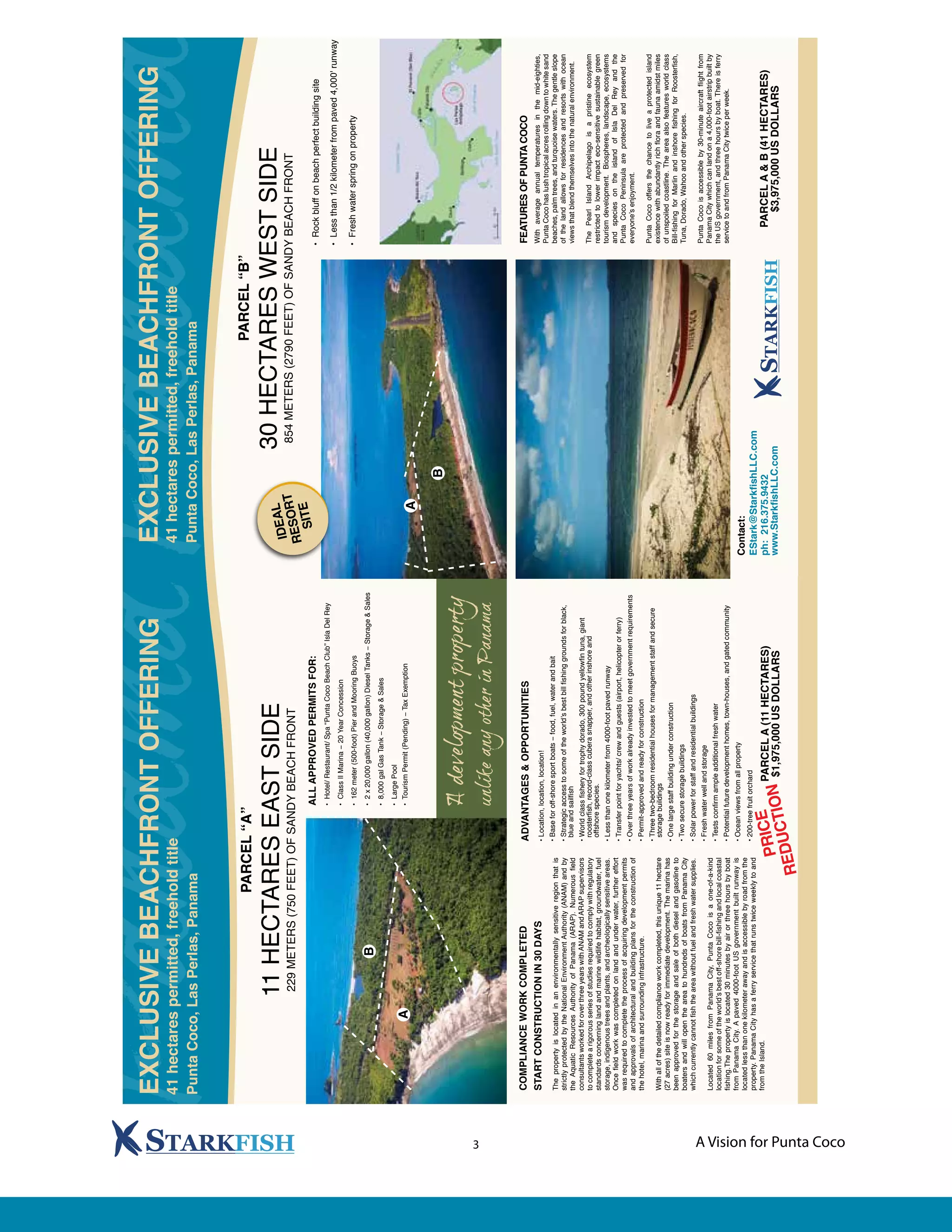 A Vision for Punta Coco3
PARCEL“A”
11HECTARESEASTSIDE
229METERS(750FEET)OFSANDYBEACHFRONT
COMPLIANCEWORKCOMPLETED
STARTCONSTRUCTIONIN30DAYS
Thepropertyislocatedinanenvironmentallysensitiveregionthatis
strictlyprotectedbytheNationalEnvironmentAuthority(ANAM)andby
theAquaticResourcesAuthorityofPanama(ARAP).Numerousfield
consultantsworkedforoverthreeyearswithANAMandARAPsupervisors
tocompletearigorousseriesofstudiesrequiredtocomplywithregulatory
standardsconcerninglandandmarinewildlifehabitat,groundwater,fuel
storage,indigenoustreesandplants,andarcheologicallysensitiveareas.
Oncefieldworkwascompletedonlandandunderwater,furthereffort
wasrequiredtocompletetheprocessofacquiringdevelopmentpermits
andapprovalsofarchitecturalandbuildingplansfortheconstructionof
thehotel,marinaandsurroundinginfrastructure.
Withallofthedetailedcomplianceworkcompleted,thisunique11hectare
(27acres)siteisnowreadyforimmediatedevelopment.Themarinahas
beenapprovedforthestorageandsaleofbothdieselandgasolineto
boatersandwillopentheareatohundredsofboatsfromPanamaCity
whichcurrentlycannotfishtheareawithoutfuelandfreshwatersupplies.
Located60milesfromPanamaCity,PuntaCocoisaone-of-a-kind
locationforsomeoftheworld’sbestoff-shorebill-fishingandlocalcoastal
fishing.Thepropertyislocated30minutesbyairorthreehoursbyboat
fromPanamaCity.Apaved4000-footUSgovernmentbuiltrunwayis
locatedlessthanonekilometerawayandisaccessiblebyroadfromthe
property.PanamaCityhasaferryservicethatrunstwiceweeklytoand
fromtheIsland.
ADVANTAGES&OPPORTUNITIES
•Location,location,location!
•Baseforoff-shoresportboats−food,fuel,waterandbait
•Strategicaccesstosomeoftheworld’sbestbillfishinggroundsforblack,
blueandsailfish
•Worldclassfisheryfortrophydorado,300poundyellowfintuna,giant
roosterfish,record-classcuberasnapper,andotherinshoreand
offshorespecies.
•Lessthanonekilometerfrom4000-footpavedrunway
•Transferpointforyachts/crewandguests(airport,helicopterorferry)
•Overthreeyearsofworkalreadyinvestedtomeetgovernmentrequirements
•Permit-approvedandreadyforconstruction
•Threetwo-bedroomresidentialhousesformanagementstaffandsecure
storagebuildings
•Onelargestaffbuildingunderconstruction
•Twosecurestoragebuildings
•Solarpowerforstaffandresidentialbuildings
•Freshwaterwellandstorage
•Testsconfirmampleadditionalfreshwater
•Potentialfuturedevelopmenthomes,town-houses,andgatedcommunity
•Oceanviewsfromallproperty
•200-treefruitorchard
ALLAPPROVEDPERMITSFOR:
•Hotel/Restaurant/Spa“PuntaCocoBeachClub”IslaDelRey
•ClassIIMarina−20YearConcession
•162meter(500-foot)PierandMooringBuoys
•2x20,000gallon(40,000gallon)DieselTanks−Storage&Sales
•8,000galGasTank−Storage&Sales
•LargePool
•TourismPermit(Pending)−TaxExemptionA
EXCLUSIVEBEACHFRONTOFFERING
41hectarespermitted,freeholdtitle
PuntaCoco,LasPerlas,Panama
B
FEATURESOFPUNTACOCO
Withaverageannualtemperaturesinthemid-eighties,
PuntaCocohaslushtropicalacresrollingdowntowhitesand
beaches,palmtrees,andturquoisewaters.Thegentleslope
ofthelandallowsforresidencesandresortswithocean
viewsthatblendthemselvesintothenaturalenvironment.
ThePearlIslandArchipelagoisapristineecosystem
restrictedtolowerimpacteco-sensitivesustainablegreen
tourismdevelopment.Biospheres,landscape,ecosystems
andspeciesontheislandofIslaDelReyandthe
PuntaCocoPeninsulaareprotectedandpreservedfor
everyone’senjoyment.
PuntaCocooffersthechancetoliveaprotectedisland
existencewithabundantlyrichfloraandfaunaamidstmiles
ofunspoiledcoastline.Theareaalsofeaturesworldclass
Bill-fishingforMarlinandinshorefishingforRoosterfish,
Tuna,Dorado,Wahooandotherspecies.
PuntaCocoisaccessibleby30-minuteaircraftflightfrom
PanamaCitywhichcanlandona4,000-footairstripbuiltby
theUSgovernment,andthreehoursbyboat.Thereisferry
servicetoandfromPanamaCitytwiceperweek.
PARCELA&B(41HECTARES)
$3,975,000USDOLLARS
PARCEL“B”
30HECTARESWESTSIDE
854METERS(2790FEET)OFSANDYBEACHFRONTIDEAL
RESORT
SITE
•Rockbluffonbeachperfectbuildingsite
•Lessthan1/2kilometerfrompaved4,000'runway
•Freshwaterspringonproperty
EXCLUSIVEBEACHFRONTOFFERING
41hectarespermitted,freeholdtitle
PuntaCoco,LasPerlas,Panama
B
A
Contact:
EStark@StarkfishLLC.com
www.StarkfishLLC.com
ph:216.375.9432PARCELA(11HECTARES)
$1,975,000USDOLLARSPRICE
REDUCTION
 