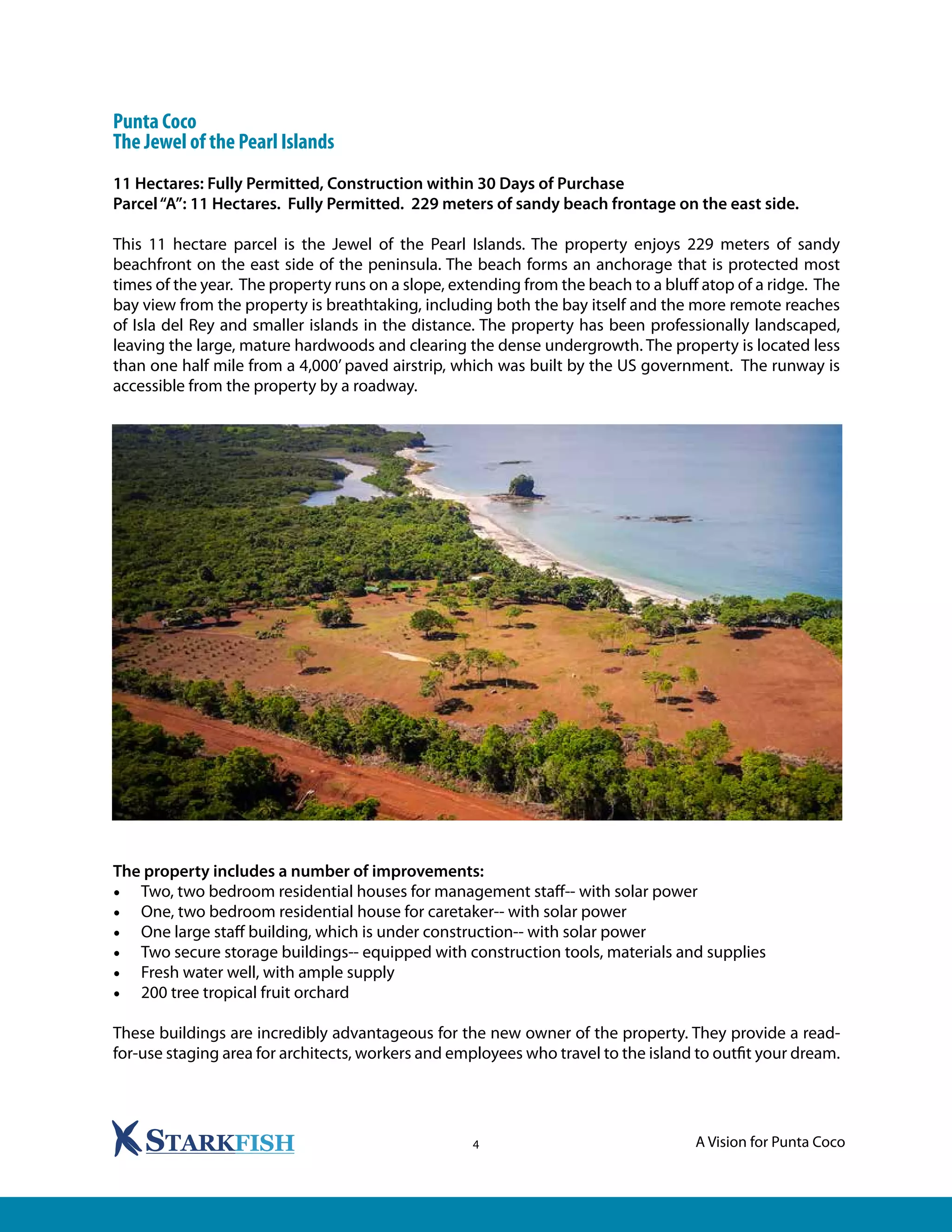A Vision for Punta Coco4
Punta Coco
The Jewel of the Pearl Islands
11 Hectares: Fully Permitted, Construction within 30 Days of Purchase
Parcel“A”: 11 Hectares. Fully Permitted. 229 meters of sandy beach frontage on the east side.
This 11 hectare parcel is the Jewel of the Pearl Islands. The property enjoys 229 meters of sandy
beachfront on the east side of the peninsula. The beach forms an anchorage that is protected most
times of the year. The property runs on a slope, extending from the beach to a bluff atop of a ridge. The
bay view from the property is breathtaking, including both the bay itself and the more remote reaches
of Isla del Rey and smaller islands in the distance. The property has been professionally landscaped,
leaving the large, mature hardwoods and clearing the dense undergrowth. The property is located less
than one half mile from a 4,000’ paved airstrip, which was built by the US government. The runway is
accessible from the property by a roadway.
The property includes a number of improvements:
•	 Two, two bedroom residential houses for management staff-- with solar power
•	 One, two bedroom residential house for caretaker-- with solar power
•	 One large staff building, which is under construction-- with solar power
•	 Two secure storage buildings-- equipped with construction tools, materials and supplies
•	 Fresh water well, with ample supply
•	 200 tree tropical fruit orchard
These buildings are incredibly advantageous for the new owner of the property. They provide a read-
for-use staging area for architects, workers and employees who travel to the island to outfit your dream.
 