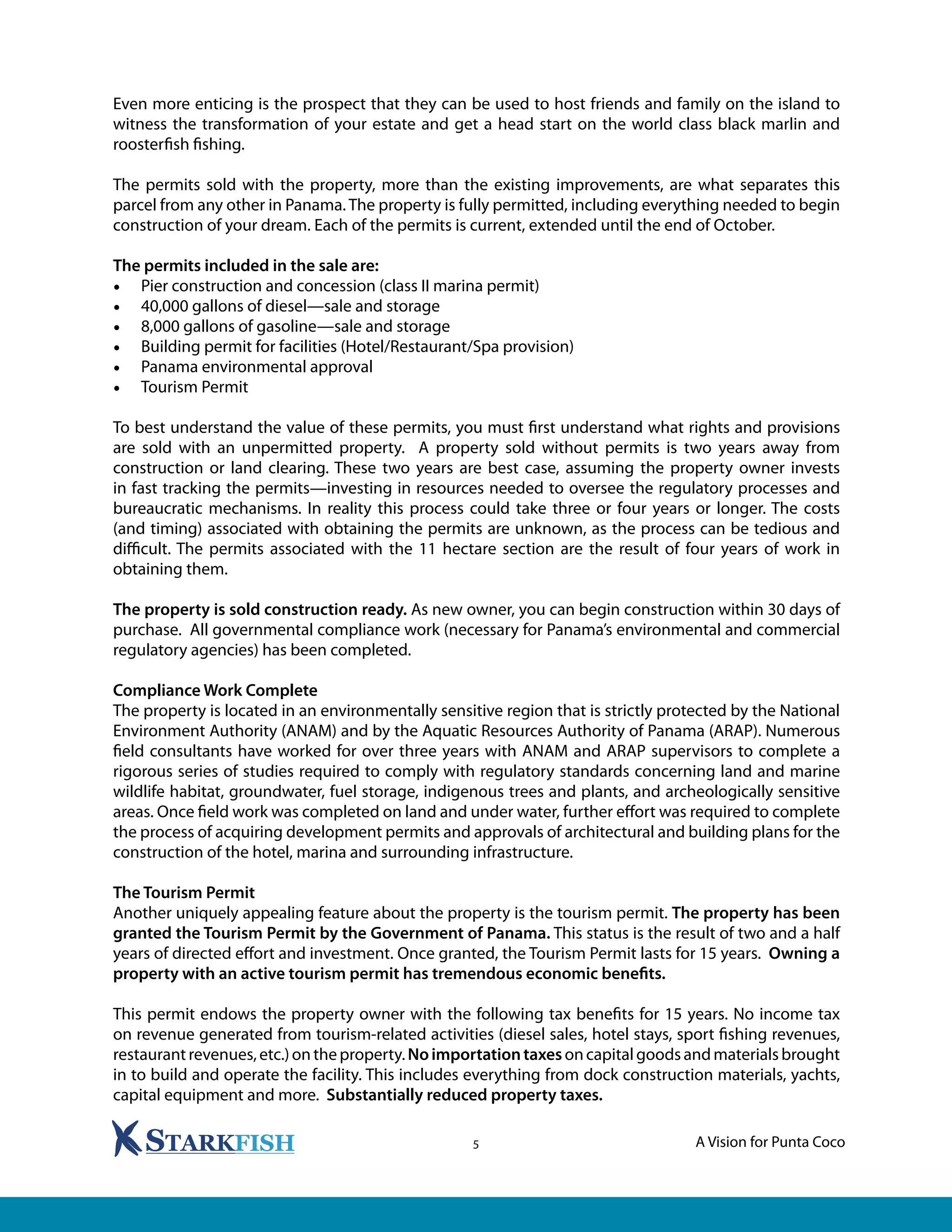 A Vision for Punta Coco5
Even more enticing is the prospect that they can be used to host friends and family on the island to
witness the transformation of your estate and get a head start on the world class black marlin and
roosterfish fishing.
The permits sold with the property, more than the existing improvements, are what separates this
parcel from any other in Panama. The property is fully permitted, including everything needed to begin
construction of your dream. Each of the permits is current, extended until the end of October.
The permits included in the sale are:
•	 Pier construction and concession (class II marina permit)
•	 40,000 gallons of diesel—sale and storage
•	 8,000 gallons of gasoline—sale and storage
•	 Building permit for facilities (Hotel/Restaurant/Spa provision)
•	 Panama environmental approval
•	 Tourism Permit
To best understand the value of these permits, you must first understand what rights and provisions
are sold with an unpermitted property. A property sold without permits is two years away from
construction or land clearing. These two years are best case, assuming the property owner invests
in fast tracking the permits—investing in resources needed to oversee the regulatory processes and
bureaucratic mechanisms. In reality this process could take three or four years or longer. The costs
(and timing) associated with obtaining the permits are unknown, as the process can be tedious and
difficult. The permits associated with the 11 hectare section are the result of four years of work in
obtaining them.
The property is sold construction ready. As new owner, you can begin construction within 30 days of
purchase. All governmental compliance work (necessary for Panama’s environmental and commercial
regulatory agencies) has been completed.
Compliance Work Complete
The property is located in an environmentally sensitive region that is strictly protected by the National
Environment Authority (ANAM) and by the Aquatic Resources Authority of Panama (ARAP). Numerous
field consultants have worked for over three years with ANAM and ARAP supervisors to complete a
rigorous series of studies required to comply with regulatory standards concerning land and marine
wildlife habitat, groundwater, fuel storage, indigenous trees and plants, and archeologically sensitive
areas. Once field work was completed on land and under water, further effort was required to complete
the process of acquiring development permits and approvals of architectural and building plans for the
construction of the hotel, marina and surrounding infrastructure.
The Tourism Permit
Another uniquely appealing feature about the property is the tourism permit. The property has been
granted the Tourism Permit by the Government of Panama. This status is the result of two and a half
years of directed effort and investment. Once granted, the Tourism Permit lasts for 15 years. Owning a
property with an active tourism permit has tremendous economic benefits.
This permit endows the property owner with the following tax benefits for 15 years. No income tax
on revenue generated from tourism-related activities (diesel sales, hotel stays, sport fishing revenues,
restaurantrevenues,etc.)ontheproperty.Noimportationtaxesoncapitalgoodsandmaterialsbrought
in to build and operate the facility. This includes everything from dock construction materials, yachts,
capital equipment and more. Substantially reduced property taxes.
 