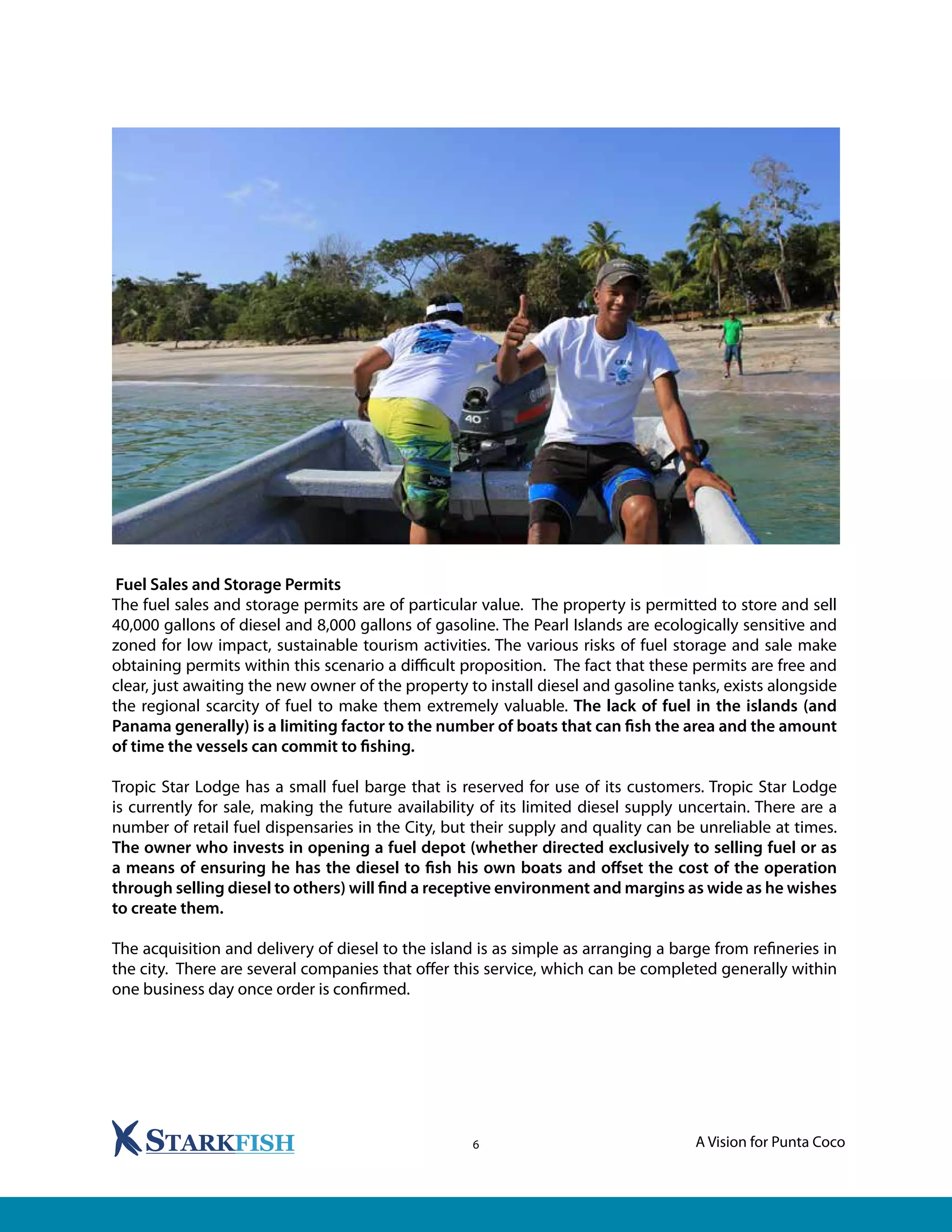 A Vision for Punta Coco6
Fuel Sales and Storage Permits
The fuel sales and storage permits are of particular value. The property is permitted to store and sell
40,000 gallons of diesel and 8,000 gallons of gasoline. The Pearl Islands are ecologically sensitive and
zoned for low impact, sustainable tourism activities. The various risks of fuel storage and sale make
obtaining permits within this scenario a difficult proposition. The fact that these permits are free and
clear, just awaiting the new owner of the property to install diesel and gasoline tanks, exists alongside
the regional scarcity of fuel to make them extremely valuable. The lack of fuel in the islands (and
Panama generally) is a limiting factor to the number of boats that can fish the area and the amount
of time the vessels can commit to fishing.
Tropic Star Lodge has a small fuel barge that is reserved for use of its customers. Tropic Star Lodge
is currently for sale, making the future availability of its limited diesel supply uncertain. There are a
number of retail fuel dispensaries in the City, but their supply and quality can be unreliable at times.
The owner who invests in opening a fuel depot (whether directed exclusively to selling fuel or as
a means of ensuring he has the diesel to fish his own boats and offset the cost of the operation
through selling diesel to others) will find a receptive environment and margins as wide as he wishes
to create them.
The acquisition and delivery of diesel to the island is as simple as arranging a barge from refineries in
the city. There are several companies that offer this service, which can be completed generally within
one business day once order is confirmed.
 