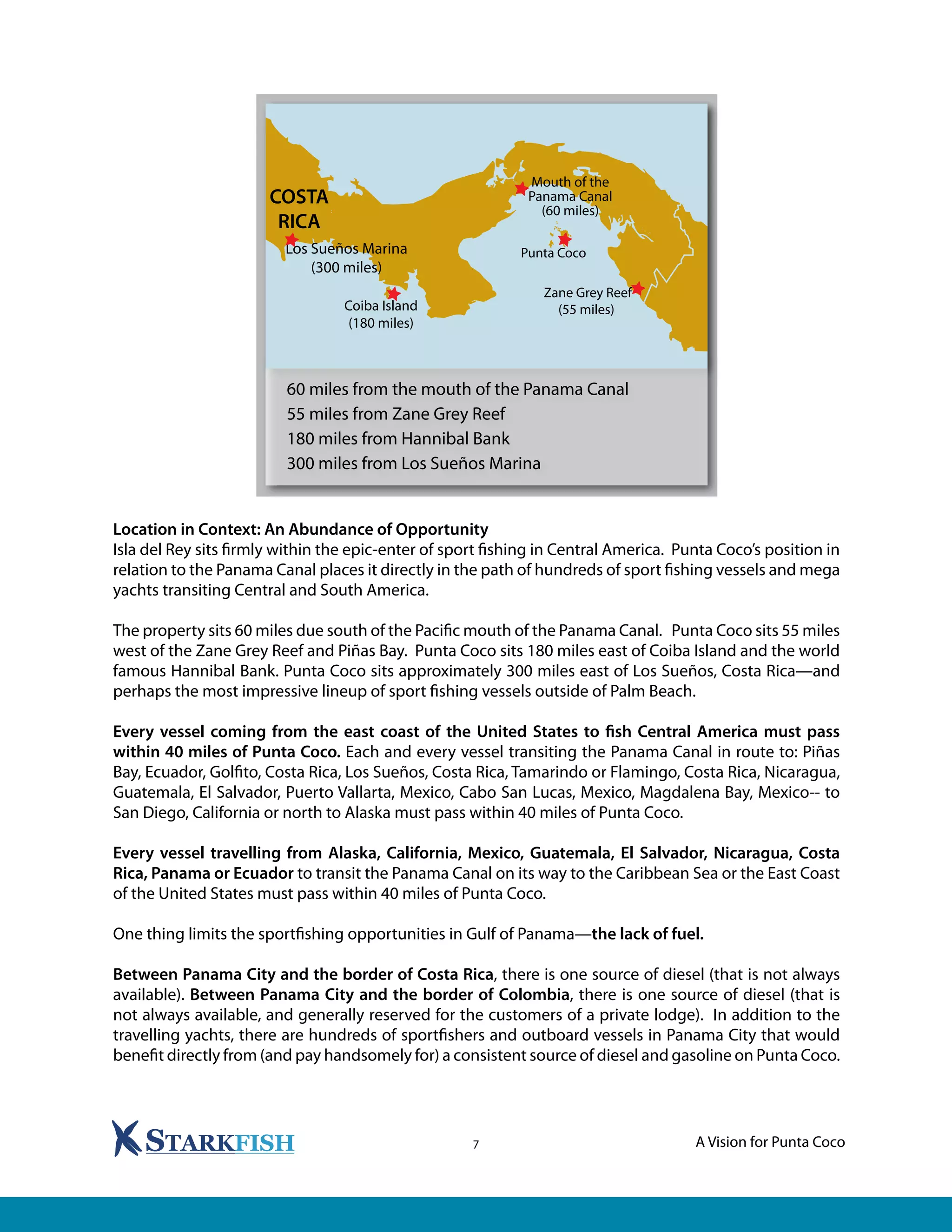 A Vision for Punta Coco7
Location in Context: An Abundance of Opportunity
Isla del Rey sits firmly within the epic-enter of sport fishing in Central America. Punta Coco’s position in
relation to the Panama Canal places it directly in the path of hundreds of sport fishing vessels and mega
yachts transiting Central and South America.
The property sits 60 miles due south of the Pacific mouth of the Panama Canal. Punta Coco sits 55 miles
west of the Zane Grey Reef and Piñas Bay. Punta Coco sits 180 miles east of Coiba Island and the world
famous Hannibal Bank. Punta Coco sits approximately 300 miles east of Los Sueños, Costa Rica—and
perhaps the most impressive lineup of sport fishing vessels outside of Palm Beach.
Every vessel coming from the east coast of the United States to fish Central America must pass
within 40 miles of Punta Coco. Each and every vessel transiting the Panama Canal in route to: Piñas
Bay, Ecuador, Golfito, Costa Rica, Los Sueños, Costa Rica, Tamarindo or Flamingo, Costa Rica, Nicaragua,
Guatemala, El Salvador, Puerto Vallarta, Mexico, Cabo San Lucas, Mexico, Magdalena Bay, Mexico-- to
San Diego, California or north to Alaska must pass within 40 miles of Punta Coco.
Every vessel travelling from Alaska, California, Mexico, Guatemala, El Salvador, Nicaragua, Costa
Rica, Panama or Ecuador to transit the Panama Canal on its way to the Caribbean Sea or the East Coast
of the United States must pass within 40 miles of Punta Coco.
One thing limits the sportfishing opportunities in Gulf of Panama—the lack of fuel.
Between Panama City and the border of Costa Rica, there is one source of diesel (that is not always
available). Between Panama City and the border of Colombia, there is one source of diesel (that is
not always available, and generally reserved for the customers of a private lodge). In addition to the
travelling yachts, there are hundreds of sportfishers and outboard vessels in Panama City that would
benefit directly from (and pay handsomely for) a consistent source of diesel and gasoline on Punta Coco.
60 miles from the mouth of the Panama Canal
55 miles from Zane Grey Reef
180 miles from Hannibal Bank
300 miles from Los Sueños Marina
 
