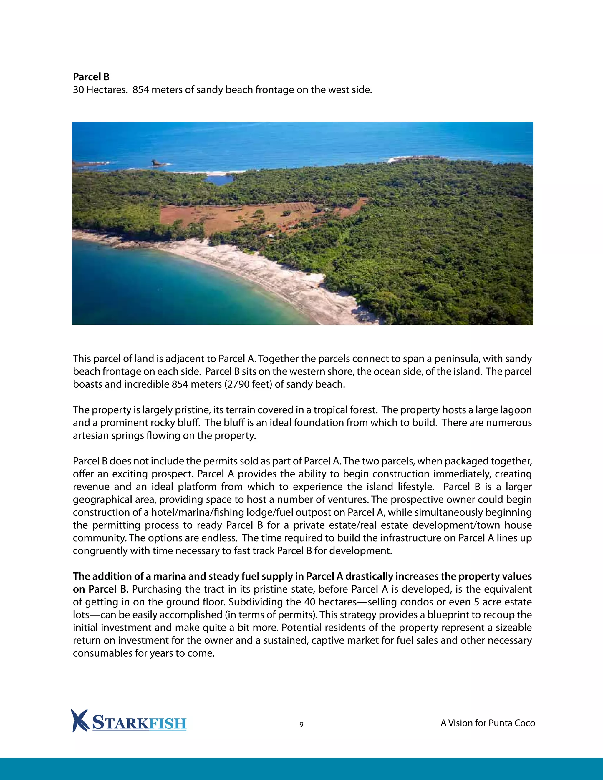 A Vision for Punta Coco9
Parcel B
30 Hectares. 854 meters of sandy beach frontage on the west side.
This parcel of land is adjacent to Parcel A. Together the parcels connect to span a peninsula, with sandy
beach frontage on each side. Parcel B sits on the western shore, the ocean side, of the island. The parcel
boasts and incredible 854 meters (2790 feet) of sandy beach.
The property is largely pristine, its terrain covered in a tropical forest. The property hosts a large lagoon
and a prominent rocky bluff. The bluff is an ideal foundation from which to build. There are numerous
artesian springs flowing on the property.
Parcel B does not include the permits sold as part of Parcel A.The two parcels, when packaged together,
offer an exciting prospect. Parcel A provides the ability to begin construction immediately, creating
revenue and an ideal platform from which to experience the island lifestyle. Parcel B is a larger
geographical area, providing space to host a number of ventures. The prospective owner could begin
construction of a hotel/marina/fishing lodge/fuel outpost on Parcel A, while simultaneously beginning
the permitting process to ready Parcel B for a private estate/real estate development/town house
community. The options are endless. The time required to build the infrastructure on Parcel A lines up
congruently with time necessary to fast track Parcel B for development.
The addition of a marina and steady fuel supply in Parcel A drastically increases the property values
on Parcel B. Purchasing the tract in its pristine state, before Parcel A is developed, is the equivalent
of getting in on the ground floor. Subdividing the 40 hectares—selling condos or even 5 acre estate
lots—can be easily accomplished (in terms of permits). This strategy provides a blueprint to recoup the
initial investment and make quite a bit more. Potential residents of the property represent a sizeable
return on investment for the owner and a sustained, captive market for fuel sales and other necessary
consumables for years to come.
 