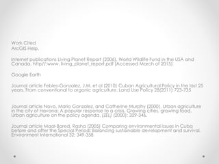 Work Cited
ArcGIS Help.
Internet publications Living Planet Report (2006). World Wildlife Fund in the USA and
Canada. http//:www. living_planet_report.pdf (Accessed March of 2015)
Google Earth
Journal article Febles-Gonzalez, J.M. et al (2010) Cuban Agricultural Policy in the last 25
years. From conventional to organic agriculture. Land Use Policy 28(2011) 723-735
Journal article Novo, Mario Gonzalez, and Catherine Murphy (2000). Urban agriculture
in the city of Havana: A popular response to a crisis. Growing cities, growing food.
Urban agriculture on the policy agenda. (ZEL) (2000): 329-346.
Journal article Maal-Bared, Rasha (2005) Comparing environmental issues in Cuba
before and after the Special Period: Balancing sustainable development and survival.
Environment International 32: 349-358
 