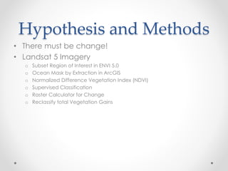 Hypothesis and Methods
• There must be change!
• Landsat 5 Imagery
o Subset Region of Interest in ENVI 5.0
o Ocean Mask by Extraction in ArcGIS
o Normalized Difference Vegetation Index (NDVI)
o Supervised Classification
o Raster Calculator for Change
o Reclassify total Vegetation Gains
 