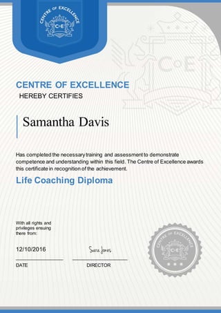 CENTRE OF EXCELLENCE
HEREBY CERTIFIES
Samantha Davis
Has completed the necessarytraining and assessment to demonstrate
competence and understanding within this field. The Centre of Excellence awards
this certificate in recognition of the achievement.
Life Coaching Diploma
With all rights and
privileges ensuing
there from:
12/10/2016
__________________ _____________________
DATE DIRECTOR
 