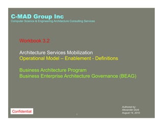 11
Workbook 4Workbook 1
Authored by:
Alexander Doré
August 14, 2010
Workbook 3.2
Architecture Services Mobilization
Operational Model – Enablement - Definitions
Business Architecture Program
Business Enterprise Architecture Governance (BEAG)
Confidential
C-MAD Group Inc
Computer Science & Engineering Architecture Consulting Services
 
