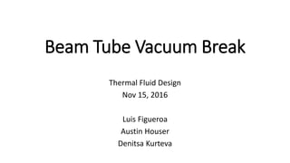 Beam Tube Vacuum Break
Thermal Fluid Design
Nov 15, 2016
Luis Figueroa
Austin Houser
Denitsa Kurteva
 