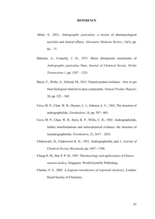 97
REFERENCE
Akbar, S., 2011. Andrographis paniculata: a review of pharmacological
activities and clinical effects, Alternative Medicine Review, 16(1), pp.
66 – 77.
Balmain, A., Connolly, J. D., 1973. Minor diterpenoid constituents of
Andrographis paniculata Nees, Journal of Chemical Society, Perkin
Transactions 1, pp. 1247 – 1251.
Bucar, F., Wube, A., Schmid, M., 2013. Natural product isolation – how to get
from biological material to pure compounds, Natural Product Reports,
30, pp. 525 – 545.
Cava, M. P., Chan, W. R., Haynes, L. J., Johnson, L. F., 1962. The structure of
andrographolide, Tetrahedron, 18, pp. 397 - 403.
Cava, M. P., Chan, W. R., Stein, R. P., Willis, C. R., 1965. Andrographolide,
further transformations and stereochemical evidence: the structure of
isoandrographolide, Tetrahedron, 21, 2617 – 2632.
Chakravarti, D., Chakravarti R. N., 1952. Andrographolide, part 1, Journal of
Chemical Society (Resumed), pp, 1697 - 1700.
Chang H. M., But, P. P. H., 1987. Pharmacology and applications of Chinese
materia medica. Singapore: World Scientific Publishing.
Charles, S. S., 2003. A fragrant introduction of terpenoid chemistry, London:
Royal Society of Chemistry.
 