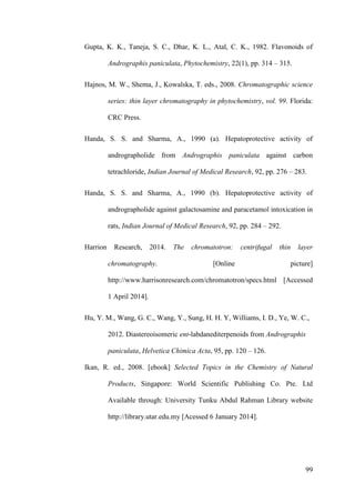 99
Gupta, K. K., Taneja, S. C., Dhar, K. L., Atal, C. K., 1982. Flavonoids of
Andrographis paniculata, Phytochemistry, 22(1), pp. 314 – 315.
Hajnos, M. W., Shema, J., Kowalska, T. eds., 2008. Chromatographic science
series: thin layer chromatography in phytochemistry, vol. 99. Florida:
CRC Press.
Handa, S. S. and Sharma, A., 1990 (a). Hepatoprotective activity of
andrographolide from Andrographis paniculata against carbon
tetrachloride, Indian Journal of Medical Research, 92, pp. 276 – 283.
Handa, S. S. and Sharma, A., 1990 (b). Hepatoprotective activity of
andrographolide against galactosamine and paracetamol intoxication in
rats, Indian Journal of Medical Research, 92, pp. 284 – 292.
Harrion Research, 2014. The chromatotron: centrifugal thin layer
chromatography. [Online picture]
http://www.harrisonresearch.com/chromatotron/specs.html [Accessed
1 April 2014].
Hu, Y. M., Wang, G. C., Wang, Y., Sung, H. H. Y, Williams, I. D., Ye, W. C.,
2012. Diastereoisomeric ent-labdanediterpenoids from Andrographis
paniculata, Helvetica Chimica Acta, 95, pp. 120 – 126.
Ikan, R. ed., 2008. [ebook] Selected Topics in the Chemistry of Natural
Products, Singapore: World Scientific Publishing Co. Pte. Ltd
Available through: University Tunku Abdul Rahman Library website
http://library.utar.edu.my [Acessed 6 January 2014].
 