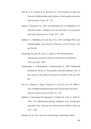 100
Jalal, M. A. F., Overton, K. H., Rycroft, D. S., 1979. Formation of three new
flavones by differentiating callus cultures of Andrographis paniculata,
Phytochemistry, 18, pp. 149 – 151.
Jantan, I., Waterman, P.G., 1994. Ent-14β-hydroxy-8(17),12-labdadien-16,15-
olide-3β,19-oxide: a diterpene from the aerial parts of Andrographis
paniculata, Phytochemistry, 37, pp. 1477 – 1479.
Kulkarni, N., Mandhanya, M. and Jain, D. K., 2011.Centrifugal Thin Layer
Chromatography, Asian Journal of Pharmacy and Life Science, 1(3),
pp. 294-300.
Kuroyanagi, M., Sato, M., Ueno, A., Nishi, K., 1987.Flavonoids from
Andrographis paniculata, Chemical and Pharmaceutical Bulletin,
35(11), pp. 4429 – 4435.
Leelarasamee, A., Trakulsomboon, S., Sittisomwong, N., 1990. Undetectable
anti-bacterial activity of Andrographis paniculata (Burma) wall .ex
ness, Journal of the Medical Association of Thailand, 73(6), pp. 299-
304
Ma, X. C., Zhang, B. J., Deng, S., Huang, S. S., Liu, K. X., Jia, J. M., 2009. A
new ent-labdane diterpenoid lactone from Andrographis paniculata,
Chienese Chemical Letters, 20, pp. 317 – 319.
Matsuda, T., Kuroyanagi, M., Sugiyama, S., Umehara, K., Ueno, A., Nishi, K.,
1994. Cell differentiation-inducing diterpenes from Andrographis
paniculata Nees, Chemical and Pharmaceutical Bulletin, 42(6), pp.
1216 – 1225.
Matsuno, H., ed., 2013. Innovative rheumotology, United States: InTech.
 