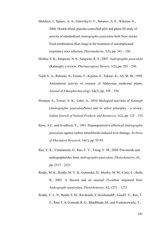 101
Melchior, J., Spasov, A. A., Ostrovkij O. V., Bulanov, A. E., Wikman, G.,
2000. Double-blind, placebo-controlled pilot and phase III study of
activity of standardized Andrographis paniculata herb Nees extract
fixed combination (Kan Jang) in the treatment of uncomplicated
respiratory tract infection, Phytomedicine, 7(5), pp. 341 – 350.
Mishra, S. K., Sangwan, N. S., Sangwan, R. S., 2007. Andrographis paniculata
(Kalmegh): a review, Pharmacognosy Review, 1(2), pp. 283 – 298.
Najib N. A., Rahman, N., Furuta, T., Kojima, S., Takane, K., Ali, M. M., 1999.
Antimalarial activity of extracts of Malaysian medicinal plants,
Journal of Ethnopharmacology, 64(3), pp. 249 – 254.
Niranjan A., Tewari, S. K., Lehri, A., 2010. Biological activities of Kalmegh
(Andrographis paniculataNees) and its active principles - a review,
Indian Journal of Natural Products and Resources, 1(2), pp. 125 – 135.
Rana, A.C. and Avadhoot, Y., 1991. Hepatoprotective effects of Andrographis
paniculata against carbon tetrachloride-induced liver damage, Archives
of Pharmacal Research, 14(1), pp. 93-95.
Rao, Y. K., Vimalamma, G., Rao, C. V., Tzeng, Y. M., 2004. Flavonoids and
andrographolides from Andrographis paniculata, Phytochemistry, 65,
pp. 2317 – 2321.
Reddy, M. K., Reddy, M. V. B., Gunaseka, D., Murthy, M. M., Caux, C., Bodo,
B., 2003. A flavone and an unusual 23-carbon terpenoid from
Andrographi spaniculata, Phytochemistry, 62, 1271 – 1275.
Reddy, V. L. N., Reddy S. M., Ravikanth, V.,KrishnaiahP., GoudT. V., Rao, T.
P., Ram T. S, Gonnade R. G., Bhadbhade, M., and Venkateswarlu, Y.,
 