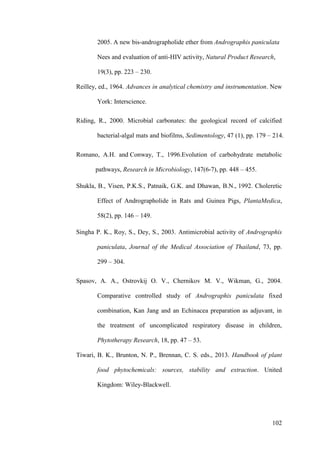 102
2005. A new bis-andrographolide ether from Andrographis paniculata
Nees and evaluation of anti-HIV activity, Natural Product Research,
19(3), pp. 223 – 230.
Reilley, ed., 1964. Advances in analytical chemistry and instrumentation. New
York: Interscience.
Riding, R., 2000. Microbial carbonates: the geological record of calcified
bacterial-algal mats and biofilms, Sedimentology, 47 (1), pp. 179 – 214.
Romano, A.H. and Conway, T., 1996.Evolution of carbohydrate metabolic
pathways, Research in Microbiology, 147(6-7), pp. 448 – 455.
Shukla, B., Visen, P.K.S., Patnaik, G.K. and Dhawan, B.N., 1992. Choleretic
Effect of Andrographolide in Rats and Guinea Pigs, PlantaMedica,
58(2), pp. 146 – 149.
Singha P. K., Roy, S., Dey, S., 2003. Antimicrobial activity of Andrographis
paniculata, Journal of the Medical Association of Thailand, 73, pp.
299 – 304.
Spasov, A. A., Ostrovkij O. V., Chernikov M. V., Wikman, G., 2004.
Comparative controlled study of Andrographis paniculata fixed
combination, Kan Jang and an Echinacea preparation as adjuvant, in
the treatment of uncomplicated respiratory disease in children,
Phytotherapy Research, 18, pp. 47 – 53.
Tiwari, B. K., Brunton, N. P., Brennan, C. S. eds., 2013. Handbook of plant
food phytochemicals: sources, stability and extraction. United
Kingdom: Wiley-Blackwell.
 