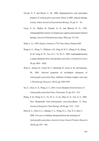 103
Trivedi, N. P. and Rawal, U. M., 2000. Hepatoprotective and antioxidant
property of Andrographis paniculata (Nees) in BHC induced damage
in mice, Indian Journal of Experimental Biology, 39, pp. 41 – 46.
Visen, P. K., Shukla, B., Patnaik, G. K. and Dhawan B. N., 1993.
Andrographolide protects rat hepatocytes against paracetamol-induced
damage, Journal of Ethnopharmacology, 40(2), pp. 131-136.
Wade, L. G., 1999. Organic chemistry, 4th
ed. New Jersey: Prentice Hall.
Wang, G. C., Wang, Y., Williams, I. D., Sung, H. H. Y., Zhang, X. Q., Zhang,
D. M., Jiang, R. W., Yao, X. C., Ye, W. C., 2009. Andrographolactone,
a unique diterpene from Andrographis paniculata, Tetrahedron Letters,
50, pp. 4824 – 4826.
Wiart, C., Kumar, K., Yusof, M. Y., Hamimah, H., Fauzi, Z. M. and Sulaiman,
M., 2005. Antiviral properties of ent-labdene diterpenes of
Andrographis paniculata Nees, inhibitors of herpes simplex virus type
1, Phytotherapy Research, 19(12), pp. 1069-1070.
Xu, C., Chou, G. X., Wang, Z. T., 2010. A new diterpene from the leaves of
Andrographis paniculata Nees, Fitoterapia, 81, pp. 610 – 613.
Zhang, X. Q., Wang, G. C., Ye, W. C., Li, Q., Zhou, G. X., Yao, X. S., 2006.
New diterpenoids from Andrographis paniculata (Burm. f.) Nees,
Journal of Integrative Plant Biology, 48 (9), pp. 1122 – 1125.
Zhou, K. L., Chen, X. L., Zhuang, Y. L., Wang, N. L., Yao, X. S., Qiu, F.,
2008. Two new ent-labdane diterpenoid from the aerial part of
Andrographis paniculata, Journal of Asian Natural Products Research,
10(10), pp. 939 – 943.
 