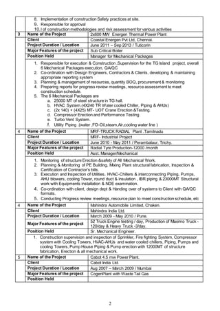 2
8. Implementation of construction Safety practices at site.
9. Responsible for approval
10.l of construction methodologies and risk assessment for various activities
3 Name of the Project 2x600 MW Energen Thermal Power Plant
Client Coastal Energen Pvt Ltd, Chennai.
Project Duration / Location June 2011 – Sep 2013 / Tuticorin
Major Features of the project Sub Critical Boiler
Position Held Manager for Mechanical Packages
1. Responsible for execution & Construction ,Supervision for the TG Island project, overall
6 Mechanical Packages execution, QA/QC
2. Co-ordination with Design Engineers, Contractors & Clients, developing & maintaining
appropriate reporting system
3. Planning & management of resources, quantity BOQ, procurement & monitoring
4. Preparing reports for progress review meetings, resource assessment to meet
construction schedule.
5. The 6 Mechanical Packages are
a. 25000 MT of steel structure in TG hall.
b. HVAC System.(4X240 TR Water cooled Chiller, Piping & AHUs)
c. (2x 140) + (4X25) MT- UOT Crane Erection &Testing.
d. Compressor Erection and Performance Testing
e. Turbo Vent System.
f. Utility Piping .(water ,FO-Oil,steam,Air,cooling water line )
4 Name of the Project MRF-TRUCK RADIAL Plant .Tamilnadu
Client MRF- Industrial Project
Project Duration / Location June 2010 - May 2011 / Perambalaur, Trichy.
Major Features of the project Radial Tyre Production-12000 /month
Position Held Asst. Manager/Mechanical
1. Monitoring of structure Erection &safety of All Mechanical Work.
2. Planning & Monitoring of PE Building, Mixing Plant structural fabrication, Inspection &
Certification of Contractor’s bills.
3. Execution and Inspection of Utilities, HVAC-Chillers & interconnecting Piping, Pumps,
AHU blowers, cooling Tower, round duct & insulation , IBR piping & 23000MT Structural
work with Equipments installation & NDE examination.
4. Co-ordination with client, design dept & Handing over of systems to Client with QA/QC
formats.
5. Conducting Progress review meetings, resource plan to meet construction schedule, etc
4 Name of the Project Mahindra Automobile Limited, Chaken.
Client Mahindra India Ltd.
Project Duration / Location March 2009 - May 2010 / Pune.
Major Features of the project
52 Truck Engine testing / day, Production of Maximo Truck -
120/day & Heavy Truck -3/day.
Position Held Sr. Mechanical Engineer.
1. Construction supervision and inspection of Sprinkler, Fire fighting System, Compressor
system with Cooling Towers, HVAC-AHUs and water cooled chillers, Piping, Pumps and
cooling Towers, Pump House Piping & Pump erection with 12000MT of structure
fabrication, Erection & all mechanical work.
5 Name of the Project Cabot 4.5 mw Power Plant.
Client Cabot India Ltd.
Project Duration / Location Aug 2007 – March 2009 / Mumbai
Major Features of the project CogenPlant with Waste Tail Gas
Position Held
 