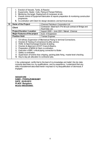 4
1. Erection of Vessels, Tanks, & Reactor.
2. Equipments, Heater, Coils, Piping at Panipat Refinery.
3. Monitoring the target, Deployment of manpower at site .
4. Overall control of Equipment fabrication & reports preparation & monitoring construction
progresses.
5. Co-ordination with Client for design deviations and technical issues.
10 Name of the Project Chennai Petroleum Corporation Ltd
Client Contractor: Steel tech i Pvt ltd sub contract of Bridge and
Roof India Ltd.
Project Duration / Location August 2000 – June 2001 / Manali ,Chennai
Major Features of the project Euro –II Expansion
Position Held Trainee Engineer
1. Oil refinery Supervision of Mechanical Piping to terminal Connections.
2. Erection & Testing of compressor & utility service.
3. HVAC & Heat Exchanger Erection & testing.
4. Erection & Alignment of EOT Crane & Beams.
5. Preparation of MOM & Client co ordination.
6. Execution of IBR / critical piping connection to Boiler .
7. Safety co ordination.
8. Supervision of turbine blue chipping, packing plate fixing, master level checking.
9. Day to day job allocation to contractor jobs.
I, the undersigned, certify that to the best of my knowledge and belief, this bio data
correctly describes me, my qualifications, and my experience. I understand that any
wilful misstatement described herein may lead to my disqualification of dismissal, if
engaged.
SIGNATURE :
NAME:- PONRAJRAMASAMY
DATE :02-05-2015
PLACE :Bangalore.
Mobile:09632630983.
 