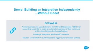Demo: Building an Integration Independently
…Without Code!
SCENARIO:
A small business who uses Salesforce for CRM and Quickbooks (“QBO”) for
accounting would like to create an automatic integration of their customers
and invoices between the two applications
Challenge: integration with the QBO connector
Solution: use Workato to build recipes that trigger synchronization updates
 