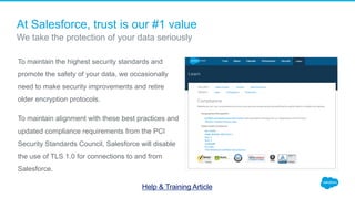 To maintain the highest security standards and
promote the safety of your data, we occasionally
need to make security improvements and retire
older encryption protocols.
To maintain alignment with these best practices and
updated compliance requirements from the PCI
Security Standards Council, Salesforce will disable
the use of TLS 1.0 for connections to and from
Salesforce.
​ We take the protection of your data seriously
At Salesforce, trust is our #1 value
Help & Training Article
 