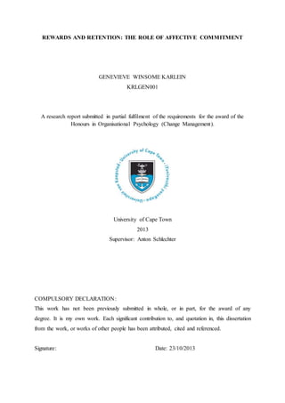 REWARDS AND RETENTION: THE ROLE OF AFFECTIVE COMMITMENT
GENEVIEVE WINSOME KARLEIN
KRLGEN001
A research report submitted in partial fulfilment of the requirements for the award of the
Honours in Organisational Psychology (Change Management).
University of Cape Town
2013
Supervisor: Anton Schlechter
COMPULSORY DECLARATION:
This work has not been previously submitted in whole, or in part, for the award of any
degree. It is my own work. Each significant contribution to, and quotation in, this dissertation
from the work, or works of other people has been attributed, cited and referenced.
Signature: Date: 23/10/2013
 
