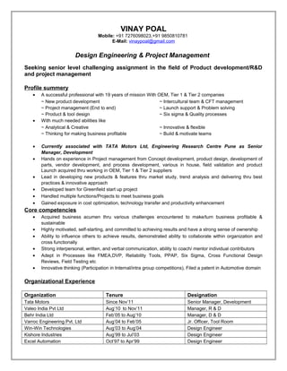 VINAY POAL
Mobile: +91 7276098023,+91 9850810781
E-Mail: vinaypoal@gmail.com
Design Engineering & Project Management
Seeking senior level challenging assignment in the field of Product development/R&D
and project management
Profile summery
• A successful professional with 19 years of mission With OEM, Tier 1 & Tier 2 companies
~ New product development ~ Intercultural team & CFT management
~ Project management (End to end) ~ Launch support & Problem solving
~ Product & tool design ~ Six sigma & Quality processes
• With much needed abilities like
~ Analytical & Creative ~ Innovative & flexible
~ Thinking for making business profitable ~ Build & motivate teams
• Currently associated with TATA Motors Ltd, Engineering Research Centre Pune as Senior
Manager, Development
• Hands on experience in Project management from Concept development, product design, development of
parts, vendor development, and process development, various in house, field validation and product
Launch acquired thru working in OEM, Tier 1 & Tier 2 suppliers
• Lead in developing new products & features thru market study, trend analysis and delivering thru best
practices & innovative approach
• Developed team for Greenfield start up project
• Handled multiple functions/Projects to meet business goals
• Gained exposure in cost optimization, technology transfer and productivity enhancement
Core competencies
• Acquired business acumen thru various challenges encountered to make/turn business profitable &
sustainable
• Highly motivated, self-starting, and committed to achieving results and have a strong sense of ownership
• Ability to influence others to achieve results, demonstrated ability to collaborate within organization and
cross functionally
• Strong interpersonal, written, and verbal communication, ability to coach/ mentor individual contributors
• Adept in Processes like FMEA,DVP, Reliability Tools, PPAP, Six Sigma, Cross Functional Design
Reviews, Field Testing etc
• Innovative thinking (Participation in Internal/intra group competitions), Filed a patent in Automotive domain
Organizational Experience
Organization Tenure Designation
Tata Motors Since Nov’11 Senior Manager, Development
Valeo India Pvt Ltd Aug’10 to Nov’11 Manager, R & D
Behr India Ltd Feb’05 to Aug’10 Manager, D & D
Varroc Engineering Pvt. Ltd Aug’04 to Feb’05 Jr. Officer, Tool Room
Win-Win Technologies Aug’03 to Aug’04 Design Engineer
Kishore Industries Aug’99 to Jul’03 Design Engineer
Excel Automation Oct’97 to Apr’99 Design Engineer
 