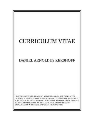 CURRICULUM VITAE
DANIEL ARNOLDUS KERSHOFF
I TAKE PRIDE IN ALL THAT I DO AND EMBARK ON ALL TASKS WITH
DILIGENCE. I STRIVE TO WORK IN A PRO-ACTIVE MANNER AND ENJOY
SOLVING PROBLEMS. I BELIEVE IN HONESTY AND SINCERITY. I STRIVE
TO BE COMPASSIONATE AND BELIEVE IN TREATING FELLOW
EMPLOYEES IN A HUMANE AND DIGNIFIED MANNER.
 