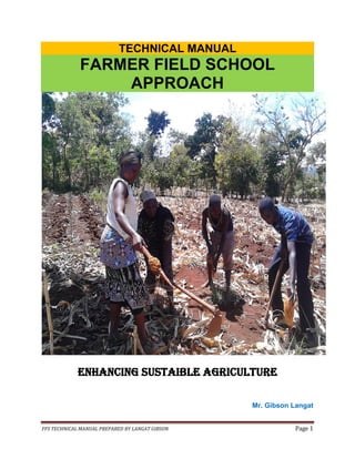 FFS TECHNICAL MANUAL PREPARED BY LANGAT GIBSON Page 1
TECHNICAL MANUAL
FARMER FIELD SCHOOL
APPROACH
ENHANCING SUSTAIBLE AGRICULTURE
Mr. Gibson Langat
 