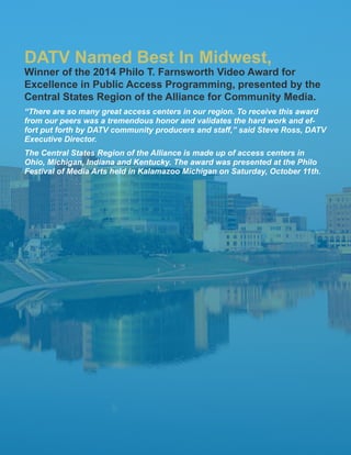 13
“There are so many great access centers in our region. To receive this award
from our peers was a tremendous honor and validates the hard work and ef-
fort put forth by DATV community producers and staff,” said Steve Ross, DATV
Executive Director.
The Central States Region of the Alliance is made up of access centers in
Ohio, Michigan, Indiana and Kentucky. The award was presented at the Philo
Festival of Media Arts held in Kalamazoo Michigan on Saturday, October 11th.
DATV Named Best In Midwest,
Winner of the 2014 Philo T. Farnsworth Video Award for
Excellence in Public Access Programming, presented by the
Central States Region of the Alliance for Community Media.
 