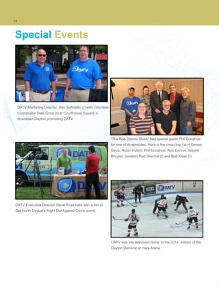 14
Special Events
DATV Marketing Director, Dan Suffoletto (l) with Volunteer
Coordinator Dale Grow (r) at Courthouse Square in
downtown Dayton promoting DATV.
“The Rob Dennis Show” had special guest Phil Donahue
for one of its episodes. Here is the crew (top l to r) Denise
Davis, Robin Fuson, Phil Donahue, Rob Dennis, Wayne
Broyles. (seated) Rod Sherrod (l) and Bob Klaar (r).
DATV Executive Director Steve Ross talks with a fan at
Old North Dayton’s Night Out Against Crime event.
DATV was the television home to the 2014 edition of the
Dayton Demonz at Hara Arena.
 