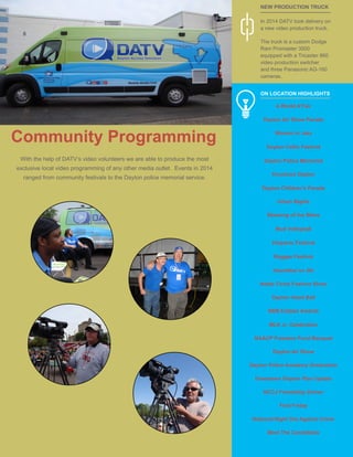 8
In 2014 DATV took delivery on
a new video production truck.
The truck is a custom Dodge
Ram Promaster 3500
equipped with a Tricaster 860
video production switcher
and three Panasonic AG-160
cameras.
A World A’Fair
Dayton Air Show Parade
Women In Jazz
Dayton Celtic Festival
Dayton Police Memorial
Knockout Dayton
Dayton Children’s Parade
Urban Nights
Blessing of the Bikes
Mud Volleyball
Hispanic Festival
Reggae Festival
Hauntfest on 5th
Noble Circle Fashion Show
Dayton Heart Ball
BBB Eclipse Awards
MLK Jr. Celebration
NAACP Freedom Fund Banquet
Dayton Air Show
Dayton Police Academy Graduation
Downtown Dayton Plan Update
NCCJ Friendship Dinner
First Friday
National Night Out Against Crime
Meet The Candidates
NEW PRODUCTION TRUCK
ON LOCATION HIGHLIGHTS
With the help of DATV’s video volunteers we are able to produce the most
exclusive local video programming of any other media outlet. Events in 2014
ranged from community festivals to the Dayton police memorial service.
Community Programming
 