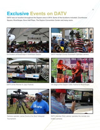 9
DATV was on location throughout the Dayton area in 2014. Some of the locations included; Courthouse
Square, RiverScape, Dave Hall Plaza, The Dayton Convention Center and many more.
Exclusive Events on DATV
On location at RiverScape in downtown Dayton. DATV member Church Summerlin operates camera.
DATV at the Women In Jazz Festival. On stage at the Dayton Celtic Festival at RiverScape.
Camera operator James Scott at the Mud Volleyball
Tournament.
DATV member Rick Latimer operates the remote con-
trolled cameras.
 
