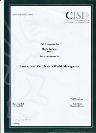 Certificate Number: 1169 50
CISX,*CHARTERED INSTITUTE FOR
SECURITIES & INVESTMENT
This is to cerffi that
Mark Anthony
480462
has been awarded the
lnternational Certificate in Wealth Management
Date awarded
15-Jun-2011
Ruth Martin
Managing Director
8 Eastcheap, London EC3M 1AE
cisi.org
 