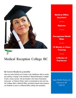 Medical Reception College BC
Be Career Ready in 3 months
Have you been thinking of a Career in the Healthcare field or simply
just wanting a change in the workforce? Medical Reception College
is here, at your service. We are located in the heart of downtown
Vancouver, on Robson Street, which is accessible by train and bus.
Our College offers a Medical Office Assistant program that prepares
our Students to work in a Medical Office setting and workplace.
Medical Office
Assistant
Diploma
Worsadf j
Recognized World
Wide
10 Weeks in Class
Training
2 Weeks of
Practicum
Suite 820-605 Robson St
Vancouver, BC
V6B 5J3
 