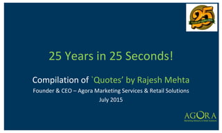 25 Years in 25 Seconds!
Compilation of `Quotes’ by Rajesh Mehta
Founder & CEO – Agora Marketing Services & Retail Solutions
July 2015
 