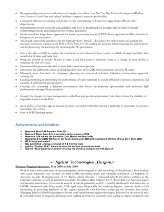  Renegotiated payment terms with dozens of suppliers/vendors from Net 7 to Net 30 days for Improved Paid on
time. Improved cash flow and helped facilitate company’s return to profitability.
 Composed effective accounting and ad-hoc reports summarizing A/P data for supply chain, HR and other
departments.
 Implementing service standards and guidelines that serve as benchmark for excellent service delivery thereby
contributing towards ameliorated service revenue generation
 Implemented the ledger based approach for invoice processing instead of FIFO based approach in GSK, first time in
Genpact and got successful.
 Taken and successfully completed the Six Sigma projects” Speed” – To reduce the parked items and capture the
learning’s for future. Improved the POT to 81% from 67% by altering the payment terms, reducing the parked items
and implementing the learning’s, by increasing the PO penetration.
 Given the idea to GSK to update the comments in text column to have reports available through workflow thus
saved a lot of time and extra cost .
 Bring the control in Vendor Master to have a call back process whenever there is a change in bank details to
minimize the risk of frauds.
 Introduced the payment checklist to have full control over process.
 Introduces the additional control of checking all invoices above 25K before payment release by Manager
 Managing team functions viz. manpower planning, recruitment & selection, induction, performance appraisal,
training, etc.
 Leading, mentoring & monitoring the performance of team members to ensure efficiency in process operations and
meeting of individual & group targets.
 Creating and sustaining a dynamic environment that fosters development opportunities and motivates high
performance amongst Team members.
 brought the changes in visual management on the floor and got the appreciation from client to have the visibility of
important metrics on the floor
 given an idea of having a special manual payment run weekly rather than having it randomly to streamline the process
and reduce the efforts.
 Part of SEPA banking project
Achievements and Initiatives
 Received Best FLM Award in Year 2011
 Received Silver Award for exemplary performance in 2012
 Received FLM Award for 3 months ( Jan, March and May 2009)
 Recognized for ZERO Attrition in the team during year 2008 and maintained attrition of less then 8% in 2009
 GB Trained and tested
 Has submitted a Unique concept of R & R in the team
 got the “Coolest FLM “ Award to have the attrition at minimum level.
 Got the “Best Supervisor Award” to bring the process on track and TG4 Sign off.
 Agilent Technologies ,Gurgaon
Finance Program Specialist, May 2004 to July 2008
Worked with various processes of accounts payable and having end to end knowledge of the process. I have worked
with audit, payments, and invoices on hold (IOH), processing teams and currently working in US helpdesk of
Accounts payable. Managing team of 10 Agents, taking inbound / outbound calls & providing assistance to the
External Customer as well as internal Customers. Providing calling Support for 9 Hours daily for Americas region
and ensuring satisfaction. Extraction & analysis of data & publishing weekly / monthly dashboards with reference to
OVSD, abandoned calls, Voice mails, ,TAT, aged cases. Responsible for resolving disputes. Account Audits – Call
monitoring & providing feedback to the Agents. Quarterly One-On-Ones, preparing the Monthly Pain Index.
Managing Weekly/Monthly meetings to discuss team’s performance against the targets, Reasons for deviation (if any)
& remedial actions (if required).Ensuring team building activities on quarterly basis leading to Agent satisfaction and
 