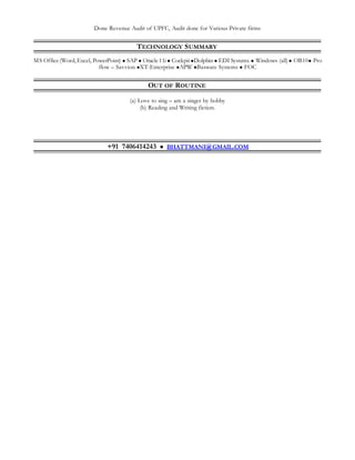 Done Revenue Audit of UPFC, Audit done for Various Private firms
TECHNOLOGY SUMMARY
MS Office (Word,Excel, PowerPoint)  SAP  Oracle 11i  CockpitDolphin  EDI Systems  Windows (all) OB10 Pro
flow – Savvion XT-Enterprise APW Basware Systems  FOC
OUT OF ROUTINE
(a) Love to sing – am a singer by hobby
(b) Reading and Writing fiction.
+91 7406414243  BHATTMANI@GMAIL.COM
 