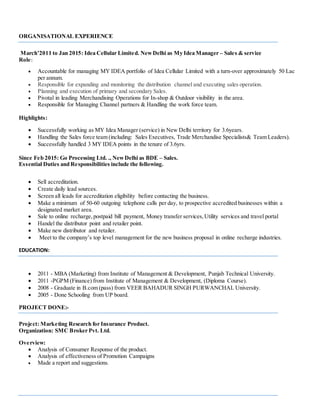ORGANISATIONAL EXPERIENCE
March’2011 to Jan 2015: Idea Cellular Limited. NewDelhi as My Idea Manager – Sales & service
Role:
 Accountable for managing MY IDEA portfolio of Idea Cellular Limited with a turn-over approximately 50 Lac
per annum.
 Responsible for expanding and monitoring the distribution channel and executing sales operation.
 Planning and execution of primary and secondary Sales.
 Pivotal in leading Merchandising Operations for In-shop & Outdoor visibility in the area.
 Responsible for Managing Channel partners & Handling the work force team.
Highlights:
 Successfully working as MY Idea Manager (service) in New Delhi territory for 3.6years.
 Handling the Sales force team (including: Sales Executives, Trade Merchandise Specialists& Team Leaders).
 Successfully handled 3 MY IDEA points in the tenure of 3.6yrs.
Since Feb 2015: Go Processing Ltd. ., NewDelhi as BDE – Sales.
Essential Duties and Responsibilities include the following.
 Sell accreditation.
 Create daily lead sources.
 Screen all leads for accreditation eligibility before contacting the business.
 Make a minimum of 50-60 outgoing telephone calls per day, to prospective accredited businesses within a
designated market area.
 Sale to online recharge,postpaid bill payment, Money transfer services,Utility services and travel portal
 Handel the distributor point and retailer point.
 Make new distributor and retailer.
 Meet to the company’s top level management for the new business proposal in online recharge industries.
EDUCATION:
 2011 - MBA (Marketing) from Institute of Management & Development, Punjab Technical University.
 2011 -PGPM (Finance) from Institute of Management & Development, (Diploma Course).
 2008 - Graduate in B.com (pass) from VEER BAHADUR SINGH PURWANCHAL University.
 2005 - Done Schooling from UP board.
PROJECT DONE:-
Project: Marketing Research for Insurance Product.
Organization: SMC Broker Pvt. Ltd.
Overview:
 Analysis of Consumer Response of the product.
 Analysis of effectiveness of Promotion Campaigns
 Made a report and suggestions.
 