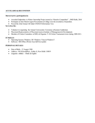 ACCOLADES & RECONITION
Showed active participation in:
 Awarded 2ndposition in Winter Internship Project named as “Honcho Competition” , IMD Delhi, 2010
 Participate in Inter Batch Cogent Presentation at College level & awarded as 3rd position.
 Passed the 22nd Annual All India UNESCO Information Test.
Served as the:
 Volunteer in organizing the Annual Convocation Ceremony at Kamani Auditorium.
 Placement Representative of Placement team at Institute of Management & Development.
 Member of Cricket Committee at IMD, & Organize T-10 Cricket Tournament twice during 2009-2011.
IT SKILLS
 Operating System: Windows XP, Windows Vista & Windows7.
 Software : MS Office (Word, Excel &Power point)
PERSONAL DETAILS
 Date of Birth - 12 August 1988
 Address - 941/8,GovindPuri, Kalka Ji, New Delhi 110019
 Linguistic abilities - Hindi & English
 