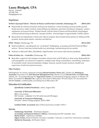 Laura Blodgett, CPA
Denver, Colorado
423-580-7360
lblodg@gmail.com
Experience
St Peter’s Episcopal School – Director of Finance and Part-time Controller, Chattanooga, TN 2009 to 2015
 Responsible for all financial aspects of this private elementary school including accounts payable, payroll,
human resources, family contracts, tuition billing and collections, preschool and aftercare programs, contract
negotiations and parent liaison. Worked directly with the Head of School and School Board using budgets
and financial forecasting to effectively manage cash flow. Annual budget of approximately 2 million dollars.
 Researched and implemented school-wide software program that included online options for billing and bill
payment, teacher grade reports, calendars and aftercare.
CFO2 – Partner, Chattanooga, TN 2011 to 2014
 Small and effective consulting firm for “on demand” bookkeeping, accounting and Chief Financial Officer
services. Diverse client base include health care, technology, manufacturing and non-profits.
 Proficient in Microsoft Office, QuickBooks, Sage-Peachtree and various other business platforms
Patten & Patten, Inc. – Controller, Chattanooga, TN 2009 to 2011
 Back-office support for this boutique investment advisory firm with $1 billion in client assets. Responsible for
cash management, tax research & compliance, multiple entity filings and deadlines, client billing, verification
of investment results, financial statements, budgets, forecasts, payroll, human resources, benefits and
supervision of staff and external resources.
Other Positions:
Self-Employed for various companies including Bassett Furniture Direct, LLC, Duluth, GA, Birdsong &
Associates, Suwannee, GA, First Financial Management Corp Atlanta, GA, & Telecom*USA and Contel Corp
Atlanta, GA. Accounting Manager for Saga Forest Carriers, an international shipping company in Atlanta, GA,
Senior Accountant for Roundy’s Inc. a grocery store chain in Milwaukee, WI and a Senior Tax Accountant for
Deloitte Touche a certified public accounting firm in Milwaukee, WI.
Education & Certification
QuickBooks Certified ProAdvisor, online, August 2016
University of Wisconsin-Milwaukee
BBA in Accounting
MS Taxation - completed 15 of 30 credits towards MS degree
University of Tennessee-Chattanooga
Part-time - Interior Design program, 2007 to 2008
Certified Public Accountant State of Wisconsin license number 11076-1
Service
Chattanooga Food Bank - Warehouse Support –
Accounting and Financial Women’s Alliance, Scholarship and CPE committee chair
Baylor School - Admission Committee
Signal Centers, Board of Director, Executive committee, Treasurer, co-chair 50 yr Anniversary committee
Habitat for Humanity, All Women’s Build
 