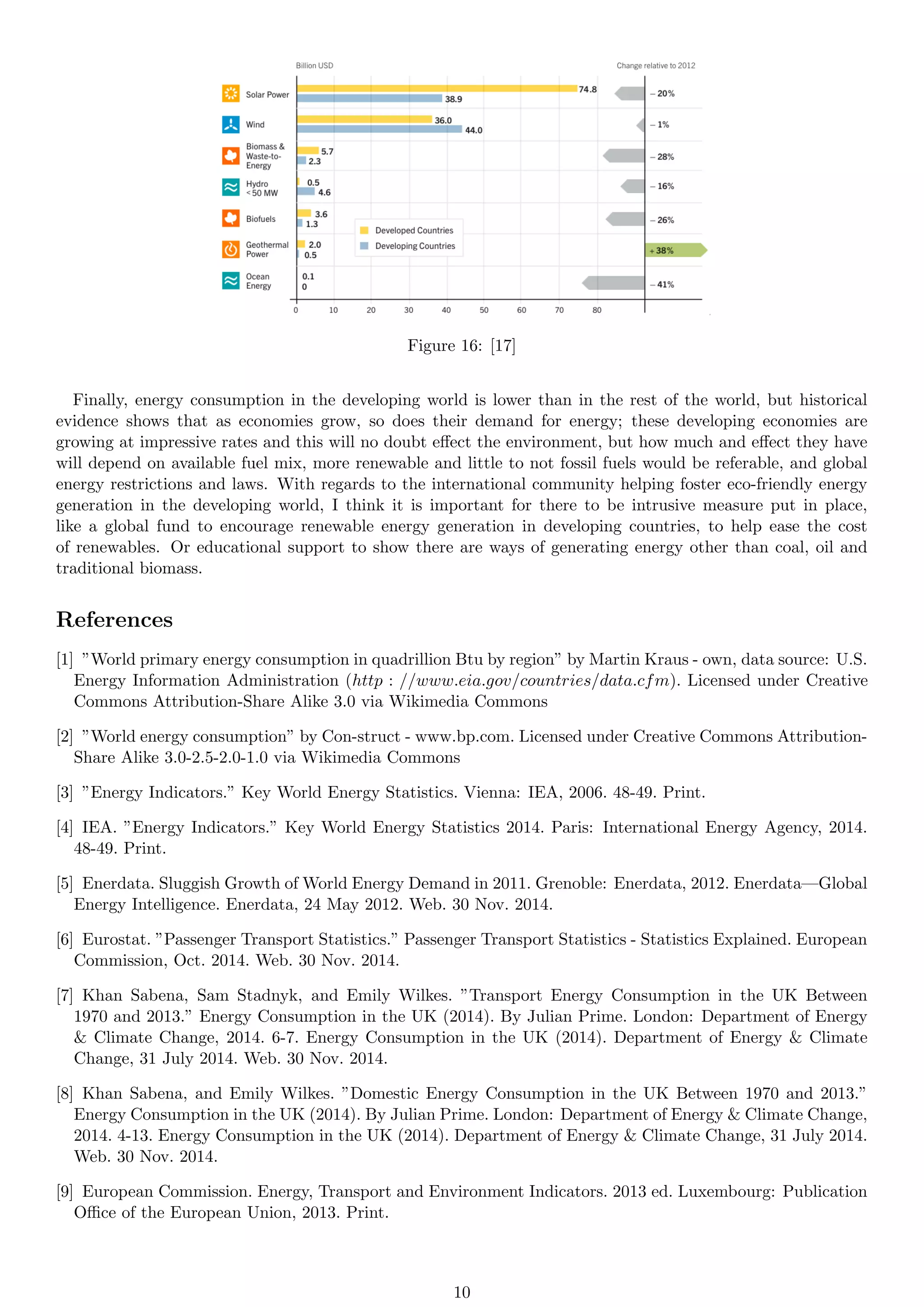 Figure 16: [17]
Finally, energy consumption in the developing world is lower than in the rest of the world, but historical
evidence shows that as economies grow, so does their demand for energy; these developing economies are
growing at impressive rates and this will no doubt effect the environment, but how much and effect they have
will depend on available fuel mix, more renewable and little to not fossil fuels would be referable, and global
energy restrictions and laws. With regards to the international community helping foster eco-friendly energy
generation in the developing world, I think it is important for there to be intrusive measure put in place,
like a global fund to encourage renewable energy generation in developing countries, to help ease the cost
of renewables. Or educational support to show there are ways of generating energy other than coal, oil and
traditional biomass.
References
[1] ”World primary energy consumption in quadrillion Btu by region” by Martin Kraus - own, data source: U.S.
Energy Information Administration (http : //www.eia.gov/countries/data.cfm). Licensed under Creative
Commons Attribution-Share Alike 3.0 via Wikimedia Commons
[2] ”World energy consumption” by Con-struct - www.bp.com. Licensed under Creative Commons Attribution-
Share Alike 3.0-2.5-2.0-1.0 via Wikimedia Commons
[3] ”Energy Indicators.” Key World Energy Statistics. Vienna: IEA, 2006. 48-49. Print.
[4] IEA. ”Energy Indicators.” Key World Energy Statistics 2014. Paris: International Energy Agency, 2014.
48-49. Print.
[5] Enerdata. Sluggish Growth of World Energy Demand in 2011. Grenoble: Enerdata, 2012. Enerdata—Global
Energy Intelligence. Enerdata, 24 May 2012. Web. 30 Nov. 2014.
[6] Eurostat. ”Passenger Transport Statistics.” Passenger Transport Statistics - Statistics Explained. European
Commission, Oct. 2014. Web. 30 Nov. 2014.
[7] Khan Sabena, Sam Stadnyk, and Emily Wilkes. ”Transport Energy Consumption in the UK Between
1970 and 2013.” Energy Consumption in the UK (2014). By Julian Prime. London: Department of Energy
& Climate Change, 2014. 6-7. Energy Consumption in the UK (2014). Department of Energy & Climate
Change, 31 July 2014. Web. 30 Nov. 2014.
[8] Khan Sabena, and Emily Wilkes. ”Domestic Energy Consumption in the UK Between 1970 and 2013.”
Energy Consumption in the UK (2014). By Julian Prime. London: Department of Energy & Climate Change,
2014. 4-13. Energy Consumption in the UK (2014). Department of Energy & Climate Change, 31 July 2014.
Web. 30 Nov. 2014.
[9] European Commission. Energy, Transport and Environment Indicators. 2013 ed. Luxembourg: Publication
Office of the European Union, 2013. Print.
10
 