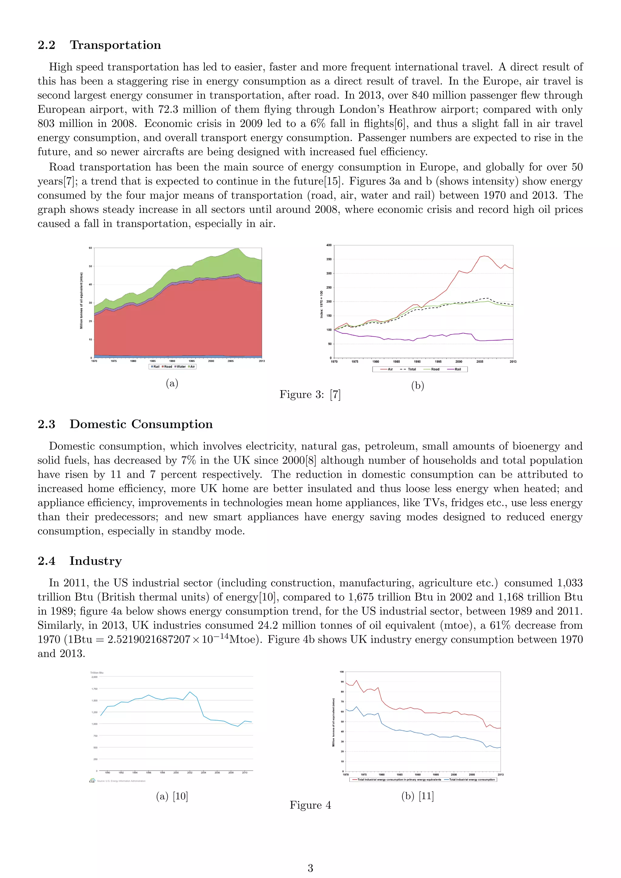 2.2 Transportation
High speed transportation has led to easier, faster and more frequent international travel. A direct result of
this has been a staggering rise in energy consumption as a direct result of travel. In the Europe, air travel is
second largest energy consumer in transportation, after road. In 2013, over 840 million passenger flew through
European airport, with 72.3 million of them flying through London’s Heathrow airport; compared with only
803 million in 2008. Economic crisis in 2009 led to a 6% fall in flights[6], and thus a slight fall in air travel
energy consumption, and overall transport energy consumption. Passenger numbers are expected to rise in the
future, and so newer aircrafts are being designed with increased fuel efficiency.
Road transportation has been the main source of energy consumption in Europe, and globally for over 50
years[7]; a trend that is expected to continue in the future[15]. Figures 3a and b (shows intensity) show energy
consumed by the four major means of transportation (road, air, water and rail) between 1970 and 2013. The
graph shows steady increase in all sectors until around 2008, where economic crisis and record high oil prices
caused a fall in transportation, especially in air.
(a) (b)
Figure 3: [7]
2.3 Domestic Consumption
Domestic consumption, which involves electricity, natural gas, petroleum, small amounts of bioenergy and
solid fuels, has decreased by 7% in the UK since 2000[8] although number of households and total population
have risen by 11 and 7 percent respectively. The reduction in domestic consumption can be attributed to
increased home efficiency, more UK home are better insulated and thus loose less energy when heated; and
appliance efficiency, improvements in technologies mean home appliances, like TVs, fridges etc., use less energy
than their predecessors; and new smart appliances have energy saving modes designed to reduced energy
consumption, especially in standby mode.
2.4 Industry
In 2011, the US industrial sector (including construction, manufacturing, agriculture etc.) consumed 1,033
trillion Btu (British thermal units) of energy[10], compared to 1,675 trillion Btu in 2002 and 1,168 trillion Btu
in 1989; figure 4a below shows energy consumption trend, for the US industrial sector, between 1989 and 2011.
Similarly, in 2013, UK industries consumed 24.2 million tonnes of oil equivalent (mtoe), a 61% decrease from
1970 (1Btu = 2.5219021687207×10−14Mtoe). Figure 4b shows UK industry energy consumption between 1970
and 2013.
(a) [10] (b) [11]
Figure 4
3
 