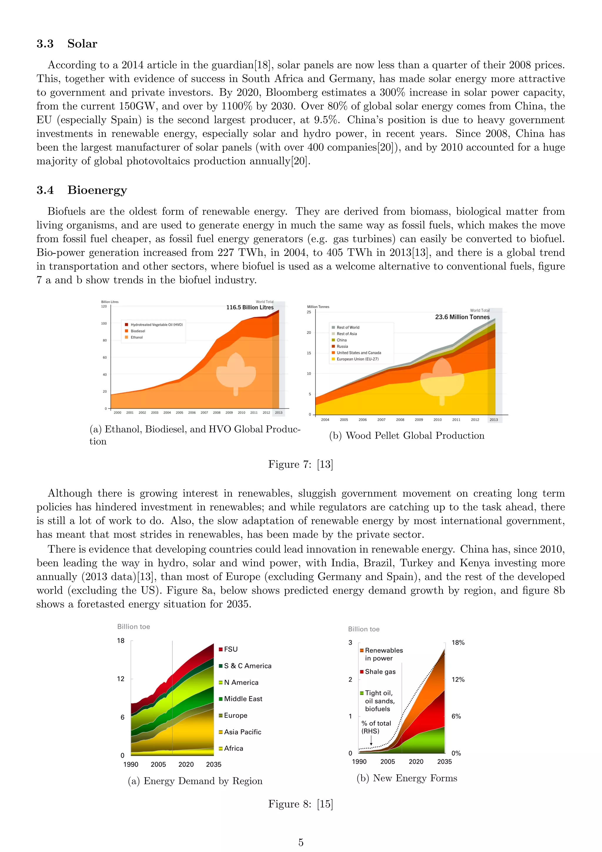 3.3 Solar
According to a 2014 article in the guardian[18], solar panels are now less than a quarter of their 2008 prices.
This, together with evidence of success in South Africa and Germany, has made solar energy more attractive
to government and private investors. By 2020, Bloomberg estimates a 300% increase in solar power capacity,
from the current 150GW, and over by 1100% by 2030. Over 80% of global solar energy comes from China, the
EU (especially Spain) is the second largest producer, at 9.5%. China’s position is due to heavy government
investments in renewable energy, especially solar and hydro power, in recent years. Since 2008, China has
been the largest manufacturer of solar panels (with over 400 companies[20]), and by 2010 accounted for a huge
majority of global photovoltaics production annually[20].
3.4 Bioenergy
Biofuels are the oldest form of renewable energy. They are derived from biomass, biological matter from
living organisms, and are used to generate energy in much the same way as fossil fuels, which makes the move
from fossil fuel cheaper, as fossil fuel energy generators (e.g. gas turbines) can easily be converted to biofuel.
Bio-power generation increased from 227 TWh, in 2004, to 405 TWh in 2013[13], and there is a global trend
in transportation and other sectors, where biofuel is used as a welcome alternative to conventional fuels, figure
7 a and b show trends in the biofuel industry.
(a) Ethanol, Biodiesel, and HVO Global Produc-
tion
(b) Wood Pellet Global Production
Figure 7: [13]
Although there is growing interest in renewables, sluggish government movement on creating long term
policies has hindered investment in renewables; and while regulators are catching up to the task ahead, there
is still a lot of work to do. Also, the slow adaptation of renewable energy by most international government,
has meant that most strides in renewables, has been made by the private sector.
There is evidence that developing countries could lead innovation in renewable energy. China has, since 2010,
been leading the way in hydro, solar and wind power, with India, Brazil, Turkey and Kenya investing more
annually (2013 data)[13], than most of Europe (excluding Germany and Spain), and the rest of the developed
world (excluding the US). Figure 8a, below shows predicted energy demand growth by region, and figure 8b
shows a foretasted energy situation for 2035.
(a) Energy Demand by Region (b) New Energy Forms
Figure 8: [15]
5
 