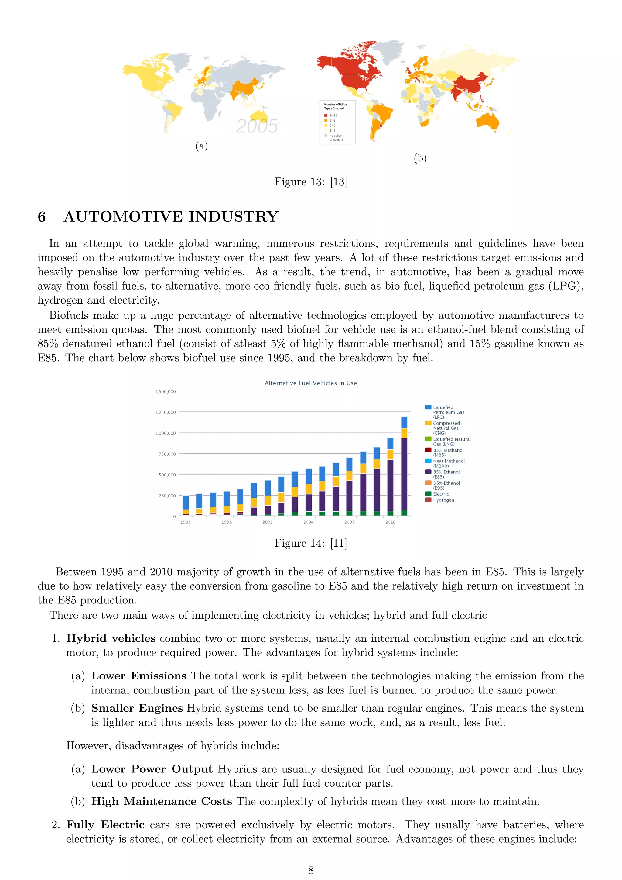 (a)
(b)
Figure 13: [13]
6 AUTOMOTIVE INDUSTRY
In an attempt to tackle global warming, numerous restrictions, requirements and guidelines have been
imposed on the automotive industry over the past few years. A lot of these restrictions target emissions and
heavily penalise low performing vehicles. As a result, the trend, in automotive, has been a gradual move
away from fossil fuels, to alternative, more eco-friendly fuels, such as bio-fuel, liquefied petroleum gas (LPG),
hydrogen and electricity.
Biofuels make up a huge percentage of alternative technologies employed by automotive manufacturers to
meet emission quotas. The most commonly used biofuel for vehicle use is an ethanol-fuel blend consisting of
85% denatured ethanol fuel (consist of atleast 5% of highly flammable methanol) and 15% gasoline known as
E85. The chart below shows biofuel use since 1995, and the breakdown by fuel.
Figure 14: [11]
Between 1995 and 2010 majority of growth in the use of alternative fuels has been in E85. This is largely
due to how relatively easy the conversion from gasoline to E85 and the relatively high return on investment in
the E85 production.
There are two main ways of implementing electricity in vehicles; hybrid and full electric
1. Hybrid vehicles combine two or more systems, usually an internal combustion engine and an electric
motor, to produce required power. The advantages for hybrid systems include:
(a) Lower Emissions The total work is split between the technologies making the emission from the
internal combustion part of the system less, as lees fuel is burned to produce the same power.
(b) Smaller Engines Hybrid systems tend to be smaller than regular engines. This means the system
is lighter and thus needs less power to do the same work, and, as a result, less fuel.
However, disadvantages of hybrids include:
(a) Lower Power Output Hybrids are usually designed for fuel economy, not power and thus they
tend to produce less power than their full fuel counter parts.
(b) High Maintenance Costs The complexity of hybrids mean they cost more to maintain.
2. Fully Electric cars are powered exclusively by electric motors. They usually have batteries, where
electricity is stored, or collect electricity from an external source. Advantages of these engines include:
8
 