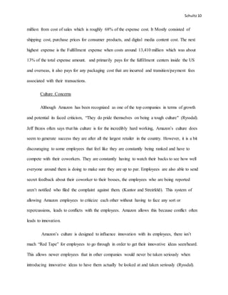 Schultz10
million from cost of sales which is roughly 68% of the expense cost. It Mostly consisted of
shipping cost, purchase prices for consumer products, and digital media content cost. The next
highest expense is the Fulfillment expense when costs around 13,410 million which was about
13% of the total expense amount. and primarily pays for the fulfillment centers inside the US
and overseas, it also pays for any packaging cost that are incurred and transition/payment fees
associated with their transactions.
Culture Concerns
Although Amazon has been recognized as one of the top companies in terms of growth
and potential its faced criticism, “They do pride themselves on being a tough culture" (Ryssdal).
Jeff Bezos often says that his culture is for the incredibly hard working, Amazon’s culture does
seem to generate success they are after all the largest retailer in the country. However, it is a bit
discouraging to some employees that feel like they are constantly being ranked and have to
compete with their coworkers. They are constantly having to watch their backs to see how well
everyone around them is doing to make sure they are up to par. Employees are also able to send
secret feedback about their coworker to their bosses, the employees who are being reported
aren’t notified who filed the complaint against them. (Kantor and Streirfeld). This system of
allowing Amazon employees to criticize each other without having to face any sort or
repercussions, leads to conflicts with the employees. Amazon allows this because conflict often
leads to innovation.
Amazon’s culture is designed to influence innovation with its employees, there isn’t
much “Red Tape” for employees to go through in order to get their innovative ideas seen/heard.
This allows newer employees that in other companies would never be taken seriously when
introducing innovative ideas to have them actually be looked at and taken seriously (Ryssdal).
 