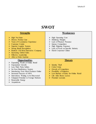 Schultz17
SWOT
Strengths
 High Net Sales
 Diverse Product Line
 Years of E-commerce Experience
 Customer Centric
 Superior Logistic System
 Strong Brand Recognition
 Ranked 11th Most Innovative Company
 Increasing Global Sales
 Effective Leadership
 Able to Order Anytime
Weaknesses
 High Operating Cost
 Shrinking Margins
 Lack of Physical Presence
 Intense Competition
 High Shipping Expenses
 Lack of Focus on Specific Industry
 Harsh Corporate Culture
Opportunities
 Expanding World of Online Retail
 Exponential Growth
 Less Third Party Sellers
 Its Own Distribution System
 Introducing Even More Products Online
 Increased Success of AWS
 Innovations Waiting to be Discovered
 Untapped Potential in Foreign Markets
 Renewable Energy
 Acquisitions
Threats
 Identity Theft
 Cyber Crime
 Growth of Competitors
 Possibility of Imitation
 Low Barriers of Entry for Online Retail
 Life After Bezos Leaves
 Potential Lawsuits
 