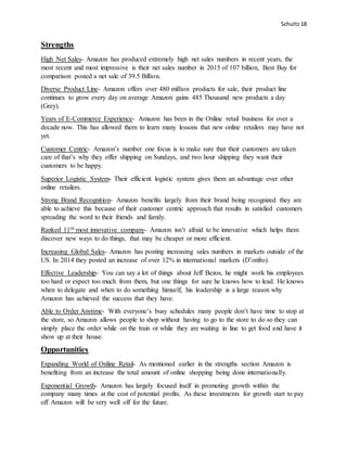 Schultz18
Strengths
High Net Sales- Amazon has produced extremely high net sales numbers in recent years, the
most recent and most impressive is their net sales number in 2015 of 107 billion, Best Buy for
comparison posted a net sale of 39.5 Billion.
Diverse Product Line- Amazon offers over 480 million products for sale, their product line
continues to grow every day on average Amazon gains 485 Thousand new products a day
(Grey).
Years of E-Commerce Experience- Amazon has been in the Online retail business for over a
decade now. This has allowed them to learn many lessons that new online retailers may have not
yet.
Customer Centric- Amazon’s number one focus is to make sure that their customers are taken
care of that’s why they offer shipping on Sundays, and two hour shipping they want their
customers to be happy.
Superior Logistic System- Their efficient logistic system gives them an advantage over other
online retailers.
Strong Brand Recognition- Amazon benefits largely from their brand being recognized they are
able to achieve this because of their customer centric approach that results in satisfied customers
spreading the word to their friends and family.
Ranked 11th most innovative company- Amazon isn’t afraid to be innovative which helps them
discover new ways to do things, that may be cheaper or more efficient.
Increasing Global Sales- Amazon has posting increasing sales numbers in markets outside of the
US. In 2014 they posted an increase of over 12% in international markets (D’onfro).
Effective Leadership- You can say a lot of things about Jeff Bezos, he might work his employees
too hard or expect too much from them, but one things for sure he knows how to lead. He knows
when to delegate and when to do something himself, his leadership is a large reason why
Amazon has achieved the success that they have.
Able to Order Anytime- With everyone’s busy schedules many people don’t have time to stop at
the store, so Amazon allows people to shop without having to go to the store to do so they can
simply place the order while on the train or while they are waiting in line to get food and have it
show up at their house.
Opportunities
Expanding World of Online Retail- As mentioned earlier in the strengths section Amazon is
benefiting from an increase the total amount of online shopping being done internationally.
Exponential Growth- Amazon has largely focused itself in promoting growth within the
company many times at the cost of potential profits. As these investments for growth start to pay
off Amazon will be very well off for the future.
 