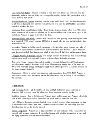 Schultz19
Less Third Party Sellers- Amazon is starting to build their own brands and will soon have the
opportunity to focus more on selling their own products rather than on third party sellers, which
would increase their profits.
Its Own Distribution System- Currently Amazon relies on UPS and FedEx but have been trying
to rely less on them and more on their own distribution ever since the 2013 holiday season that
caused an overload for them.
Introducing Even More Products Online- Even though Amazon already offers Over 480 Million
online, customers still want more whether it’s the newest fashion trend or the latest toy to hit the
market and Amazon is happy to provide it for them.
Increased success with AWS- Amazon Web Services has been growing faster than anyone could
have predicted, AWS actually reached $10 billion in annual sales last year and did so faster than
Amazon.com did.
Innovations Waiting to be Discovered- As shown in the flow chart above Amazon uses a lot of
the money it makes to invest in innovations that may improve their business. One of Amazon’s
main focuses is to find these innovations which is why they will find them and implement them.
Untapped Potential in Foreign Markets-Even though Amazon has increased their sales in foreign
markets there is still more potential for them to do even better in foreign countries.
Renewable Energy – Amazon has made it a point of emphasis to have their AWS data centers
run off of power supplied from their wind farms. They currently supply 40% of the power to
AWS from renewable energy and hope to supply 100% of their power to all Amazon facilities in
the future (Annual Report 7).
Acquisitions – Below is a chart with Amazon’s main acquisitions from 1998-2009, Amazon in
many cases can take over a company and use its infrastructure that is already in place to better
the company.
Weaknesses
High Operating Costs- High Cost of Goods Sold and high Fulfillment costs contribute to
Amazon’s high operating costs, this takes away from Amazon’s potential profits.
Shrinking Margins - Due to the high costs Amazon incurs and the price wars Amazon often finds
itself in with other major retailers can reduce the profit Amazon makes on their sales.
Lack of Physical Presence- Amazon has little to no physical presence where customers can shop
in person rather than online. This hurts Amazon with the customers that need things now and
don’t have time to wait for it to be shipped.
Intense Competition- Amazon has to face competitors on many different fronts because they are
involved with so many businesses. It can be hard to deal with all of the competition at once and
still trying to innovate with the rest of the business.
 