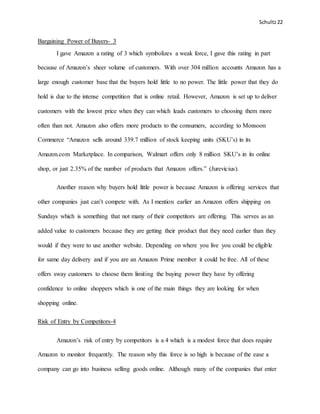 Schultz22
Bargaining Power of Buyers- 3
I gave Amazon a rating of 3 which symbolizes a weak force, I gave this rating in part
because of Amazon’s sheer volume of customers. With over 304 million accounts Amazon has a
large enough customer base that the buyers hold little to no power. The little power that they do
hold is due to the intense competition that is online retail. However, Amazon is set up to deliver
customers with the lowest price when they can which leads customers to choosing them more
often than not. Amazon also offers more products to the consumers, according to Monsoon
Commerce “Amazon sells around 339.7 million of stock keeping units (SKU’s) in its
Amazon.com Marketplace. In comparison, Walmart offers only 8 million SKU’s in its online
shop, or just 2.35% of the number of products that Amazon offers.” (Jurevicius).
Another reason why buyers hold little power is because Amazon is offering services that
other companies just can’t compete with. As I mention earlier an Amazon offers shipping on
Sundays which is something that not many of their competitors are offering. This serves as an
added value to customers because they are getting their product that they need earlier than they
would if they were to use another website. Depending on where you live you could be eligible
for same day delivery and if you are an Amazon Prime member it could be free. All of these
offers sway customers to choose them limiting the buying power they have by offering
confidence to online shoppers which is one of the main things they are looking for when
shopping online.
Risk of Entry by Competitors-4
Amazon’s risk of entry by competitors is a 4 which is a modest force that does require
Amazon to monitor frequently. The reason why this force is so high is because of the ease a
company can go into business selling goods online. Although many of the companies that enter
 